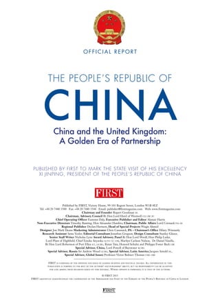 FIRST
© FIRST 2015
FIRST gratefully acknowledges the cooperation of the Ambassador and Staff of the Embassy of the People’s Republic of China in London
Published by FIRST, Victory House, 99-101 Regent Street, London W1B 4EZ
Tel: +44 20 7440 3500 Fax: +44 20 7440 3544 Email: publisher@firstmagazine.com Web: www.firstmagazine.com
Chairman and Founder Rupert Goodman dl
Chairman, Advisory Council Rt Hon Lord Hurd of Westwell ch cbe pc
Chief Operating Officer Eamonn Daly, Executive Publisher and Editor Alastair Harris
Non-Executive Directors Timothy Bunting, Hon Alexander Hambro, Chairman, Public Affairs Lord Cormack fsa dl
Regional Publisher Declan Hartnett, Head of Special Projects Waqäs Ahmed
Designer Jon Mark Deane Marketing Administrator Chris Cammack, PA – Chairman’s Office Hilary Winstanly
Research Assistant Anna Vexler, Editorial Consultant Jonathan Gregson, Design Consultant Stanley Glazer,
Senior Staff Writer Nicholas Lyne Award Advisory Panel Rt Hon Lord Woolf, Hon Philip Lader,
Lord Plant of Highfield, Chief Emeka Anyaoku gcvo tc cfr, Marilyn Carlson Nelson, Dr Daniel Vasella,
Rt Hon Lord Robertson of Port Ellen kt, gcmg, Ratan Tata, Howard Schultz and Philippa Foster Back cbe
Special Advisor, China, Lord Powell of Bayswater kcmg
Special Advisor, Russia Sir Andrew Wood gcmg, Special Advisor, Latin America Jacques Arnold dl,
Special Advisor, Global Issues Professor Victor Bulmer-Thomas cmg obe
FIRST is composed of the opinions and ideas of leading business and political figures. All information in this
publication is verified to the best of the authors’ and publishers’ ability, but no responsibility can be accepted
for loss arising from decisions based on this material. Where opinion is expressed, it is that of the authors.
PUBLISHED BY FIRST TO MARK THE STATE VISIT OF HIS EXCELLENCY
XI JINPING, PRESIDENT OF THE PEOPLE’S REPUBLIC OF CHINA
China and the United Kingdom:
A Golden Era of Partnership
THE PEOPLE’S REPUBLIC OF
CHINA
O F F I C I A L R E P O RT
 