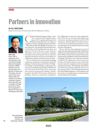 FIRST
28
By H.E. WAN GANG
Minister of Science  Technology, People’s Republic of China
Partners in innovation
CHINA
WAN GANG
holds a PhD in
engineering. He is
Vice Chairman of the
12th Chinese People’s
Political Consultative
Conference (CPPCC),
Chairman of China
Zhi Gong Party, and
Minister of Science and
Technology. Over the
course of his career,
Professor Wan also
worked for the German
automotive company
Audi (1991-2001), and
as President of Tongji
University in China.
He was appointed as
Minister of Science and
Technology in April 2007.
C
hina President Xi Jinping will pay a State
Visit to the UK in the beautiful autumn
season of 2015, opening a golden age in the
bilateral relationship and a new chapter of
cooperation in science, technology and innovation (STI).
Both China and the UK highlight the importance of
the cooperation. The Intergovernmental Agreement
on Scientific and Technological Cooperation was
signed in 1978. Over the past 37 years, under the
joint efforts of the science communities, including
universities and research institutes, the two sides have
expanded mechanisms and innovated modalities of
collaboration, leading to fruitful outcomes for both.
The two sides have been continuously expanding
cooperation mechanisms, forming multi-tiered STI
platforms. Under the framework of China-UK High-
Level People-to-People Dialogue, steady progress has
been made in implementing the China-UK Research
and Innovation Partnership Fund, promoting
joint research and personnel exchanges. Another
example is the China-UK Economic and Financial
Dialogue, which has continuously strengthened
the collaboration in innovation and its application.
Since 1998, the two sides have held regular joint
commission meetings, pushing forward the STI
cooperation. All these high-level mechanisms have
not only driven the bilateral relationship in science
and technology, but also facilitated interaction among
scientists and engineers.
The two sides have been exploring new means of
cooperation and implementing the China-UK Research
and Innovation Partnership Fund. In December, 2013,
Prime Minister David Cameron visited China, jointly
announcing the establishment of the Fund with Premier
Li Keqiang. The Fund is a new model and a milestone
in bilateral STI collaboration. Over the past year
and more, the Fund has played an active role in basic
research, innovation cooperation, talent development
and regional innovation. This September, when China’s
Vice Premier Liu Yandong visited the UK, the two
sides signed an MoU on the UK-China Research and
Innovation Bridges Programme. This Programme will
give priority to strengthening ties among universities,
research institutes and enterprises.
Blue sky thinking:
China Museum
of Science and
Technology in Beijing
 