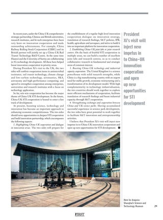 FIRST
29
President
Xi’s visit will
inject new
impetus in
to China-UK
innovation
cooperation
and open
up new
opportunities
for STI
development
In recent years, under the China-UK comprehensive
strategic partnership, Chinese and British universities,
research institutes, and hi-tech enterprises have been
very keen on innovation cooperation and made
outstanding achievements. For example, China
Railway Rolling Stock Corporation (CRRC) and its
British partner will jointly set up a China-UK Rail
Transit Technology RD Centre. At the same time
Huawei and the University of Surrey are collaborating
in 5G technology development. All these have helped
boost innovation cooperation in priority areas.
During President Xi’s visit to the UK, the two
sides will confirm cooperation items in antimicrobial
resistance, rail transit technology, climate change
and low-carbon technology, aeronautics, SKA,
astronomy and high-performance computing, and
agreed to strengthen cooperation among enterprises,
universities and research institutes with a focus on
technology application.
So far, win-win cooperation has become the major
theme of China-UK STI development. In the future,
China-UK STI cooperation is bound to enter a fast
track of development.
At present, boosting science, technology and
innovation has become an important approach to
enhancing economic competitiveness. The two sides
should seize opportunities to deepen STI cooperation
and build innovation partnership, which encompasses
the following aspects:
1. Highlighting China-UK cooperation and dialogue
in innovation areas. The two sides will prepare for
the establishment of a regular high-level innovation
cooperation dialogue on innovation strategy,
translation of research findings, ST policies, IPR,
health, agriculture and aerospace, and strive to build it
into an important platform for innovation cooperation.
2. Establishing China-UK joint labs or joint research
centers. On the basis of fruitful STI cooperation in
multiple areas, we can build a number of excellent
joint labs and research centres, so as to conduct
collaborative research in fundamental and strategic
areas of common interest.
3. Boosting China-UK technology and industrial
capacity cooperation. The United Kingdom is a science
powerhouse with solid research strengths, while
China is a big manufacturing country with an urgent
need for stable growth, economic restructuring and a
transformation of its development model. With high
complementarity in technology industrialisation,
the two countries should work together to explore
more efficient mechanisms of cooperation, facilitate
translation of research findings and boost industrial
capacity through ST cooperation.
4. Strengthening exchanges and cooperation between
China and UK science parks. Having accumulated
successful experience in science park development,
the two sides have great potential to work together
to facilitate ST innovation and entrepreneurship
activities.
I believe that President Xi’s visit will inject new
impetus in to China-UK innovation cooperation and
open up new opportunities for STI development. F
Here be dragons:
Shanghai’s Science and
Technology Museum
 