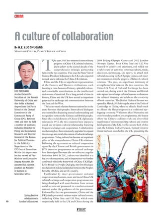 FIRST
30
CHINA
T
he year 2015 has witnessed extraordinary
progress in China-UK cultural relations,
and it ushers in the second decade of the
comprehensive strategic partnership
between the two countries. This year, the State Visit of
Chinese President Xi Jinping to the UK is also expected
to mark a new milestone for China-UK relations.
China and the UK are significant representatives
of the Eastern and Western civilisations, each
boasting a time-honoured history, splendid culture,
and remarkable contributions to the intellectual
endeavours of mankind. For a long period of time in
history, China and the UK have served as important
gateways for exchange and communication between
the East and the West.
The key to sound relations between nations lies in the
amity between their peoples. Intercultural dialogues
are essential for deepening mutual understanding and
recognition between the Chinese and British peoples.
Since the establishment of China-UK diplomatic
relations in 1972, the two countries have enjoyed a
sound and dynamic cultural relationship featuring
frequent exchange and cooperation. Collaborative
mechanisms have been constantly upgraded to expand
thecoverageandenrichthecontentofculturalexchange
programmes. Today, culture has become an important
pillar of the comprehensive China-UK relations.
Following the agreement on cultural cooperation
signed by the Chinese and British governments in
1979, executive programmes on cultural exchange
have been signed between the two sides on a regular
basis since 1984. In 2012, culture was identified as a
key area of cooperation, and its importance was further
confirmed within the framework of China-UK High-
Level People-to-People Dialogue, the first Dialogue
mechanism of its kind established between the People’s
Republic of China and an EU country.
Facilitated by inter-government cultural
cooperation mechanisms, more and more China-UK
cultural exchange and cooperation programmes are
being developed with contributions from various
social sectors and promoted in a market-oriented
manner under the guidance of the government.
Endorsed by the two governments, China and the
UK jointly presented various major cultural events,
including China Now and UK Now, which were
respectively held in the UK and China during the
2008 Beijing Olympic Games and 2012 London
Olympic Games. Both China Now and UK Now
focused on culture and creativity, and rolled out
a rich variety of activities covering culture, trade,
education, technology, and sports, to attach rich
cultural meaning to the Olympic Games and inject
new momentum into the progress of bilateral cultural
relations. This year, as a significant testimony of
strengthened ties between the two countries, the
China-UK Year of Cultural Exchange has been
carried out, during which the Chinese and British
sides agreed to exchange cultural seasons to showcase
the cultural diversity and celebrate the creativity
of both countries. The British Cultural Season was
opened in March, 2015 during the visit of the Duke of
Cambridge to China, when he added a final touch
to a Shaun the Sheep sculpture in a traditional eye-
dopping ceremony. With more than 30 creative and
cross-boundary modern arts programmes, the Season
offers the Chinese audience rich and diversified
experiences of the contemporary cultural and creative
development of the UK. In the second half of this
year, the Chinese Culture Season, themed Creative
China has been launched in the UK, presenting the
By H.E. LUO SHUGANG
Minister of Culture, People’s Republic of China
A culture of collaboration
LUO SHUGANG
studied Scientific
Socialism at the Renmin
University of China and
also holds a Master’s
degree from the Party
School of the Central
Committee of the
Communist Party of
China (CPC). Between
1986 and 2014 he held
a number of positions
including Director for
Policy and Legislation
Research and Director
General of the Bureau
for Political Theories
in the Publicity
Department of the
CPC Central Committee.
Within this department
he also served as Vice
Minister and Executive
Deputy Minister. He
assumed his current
position as Minister
of Culture in
September 2014.
Spring Festival
celebrations in
London’s Chinatown
 