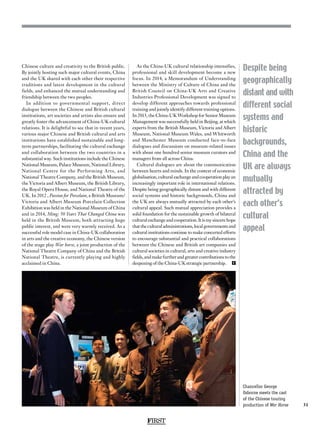 FIRST
31
Despite being
geographically
distant and with
different social
systems and
historic
backgrounds,
China and the
UK are always
mutually
attracted by
each other’s
cultural
appeal
Chinese culture and creativity to the British public.
By jointly hosting such major cultural events, China
and the UK shared with each other their respective
traditions and latest development in the cultural
fields, and enhanced the mutual understanding and
friendship between the two peoples.
In addition to governmental support, direct
dialogue between the Chinese and British cultural
institutions, art societies and artists also ensure and
greatly foster the advancement of China-UK cultural
relations. It is delightful to see that in recent years,
various major Chinese and British cultural and arts
institutions have established sustainable and long-
term partnerships, facilitating the cultural exchange
and collaboration between the two countries in a
substantial way. Such institutions include the Chinese
National Museum, Palace Museum, National Library,
National Centre for the Performing Arts, and
National Theatre Company, and the British Museum,
the Victoria and Albert Museum, the British Library,
the Royal Opera House, and National Theatre of the
UK. In 2012 , Passion for Porcelain, a British Museum/
Victoria and Albert Museum Porcelain Collection
Exhibition was held in the National Museum of China
and in 2014, Ming: 50 Years That Changed China was
held in the British Museum, both attracting huge
public interest, and were very warmly received. As a
successful role model case in China-UK collaboration
in arts and the creative economy, the Chinese version
of the stage play War horse, a joint production of the
National Theatre Company of China and the British
National Theatre, is currently playing and highly
acclaimed in China.
As the China-UK cultural relationship intensifies,
professional and skill development become a new
focus. In 2014, a Memorandum of Understanding
between the Ministry of Culture of China and the
British Council on China-UK Arts and Creative
Industries Professional Development was signed to
develop different approaches towards professional
training and jointly identify different training options.
In 2015, the China-UK Workshop for Senior Museum
Management was successfully held in Beijing, at which
experts from the British Museum, Victoria and Albert
Museum, National Museum Wales, and Whitworth
and Manchester Museum conducted face-to-face
dialogues and discussions on museum-related issues
with about one hundred senior museum curators and
managers from all across China.
Cultural dialogues are about the communication
between hearts and minds. In the context of economic
globalisation, cultural exchange and cooperation play an
increasingly important role in international relations.
Despite being geographically distant and with different
social systems and historic backgrounds, China and
the UK are always mutually attracted by each other’s
cultural appeal. Such mutual appreciation provides a
solid foundation for the sustainable growth of bilateral
cultural exchange and cooperation. It is my sincere hope
thattheculturaladministrations,localgovernmentsand
cultural institutions continue to make concerted efforts
to encourage substantial and practical collaborations
between the Chinese and British art companies and
cultural societies in cultural, arts and creative industry
fields, and make further and greater contributions to the
deepening of the China-UK strategic partnership.  F
Chancellor George
Osborne meets the cast
of the Chinese touring
production of War Horse
 