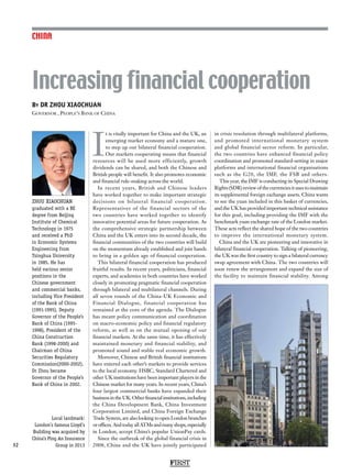 FIRST
32
CHINA
ZHOU XIAOCHUAN
graduated with a BE
degree from Beijing
Institute of Chemical
Technology in 1975
and received a PhD
in Economic Systems
Engineering from
Tsinghua University
in 1985. He has
held various senior
positions in the
Chinese government
and commercial banks,
including Vice President
of the Bank of China
(1991-1995), Deputy
Governor of the People’s
Bank of China (1995-
1998), President of the
China Construction
Bank (1998-2000) and
Chairman of China
Securities Regulatory
Commission(2000-2002).
Dr Zhou became
Governor of the People’s
Bank of China in 2002.
I
t is vitally important for China and the UK, an
emerging market economy and a mature one,
to step up our bilateral financial cooperation.
Our markets cooperating means that financial
resources will be used more efficiently, growth
dividends can be shared, and both the Chinese and
British people will benefit. It also promotes economic
and financial rule-making across the world.
In recent years, British and Chinese leaders
have worked together to make important strategic
decisions on bilateral financial cooperation.
Representatives of the financial sectors of the
two countries have worked together to identify
innovative potential areas for future cooperation. As
the comprehensive strategic partnership between
China and the UK enters into its second decade, the
financial communities of the two countries will build
on the momentum already established and join hands
to bring in a golden age of financial cooperation.
This bilateral financial cooperation has produced
fruitful results. In recent years, politicians, financial
experts, and academics in both countries have worked
closely in promoting pragmatic financial cooperation
through bilateral and multilateral channels. During
all seven rounds of the China-UK Economic and
Financial Dialogue, financial cooperation has
remained at the core of the agenda. The Dialogue
has meant policy communication and coordination
on macro-economic policy and financial regulatory
reform, as well as on the mutual opening of our
financial markets. At the same time, it has effectively
maintained monetary and financial stability, and
promoted sound and stable real economic growth.
Moreover, Chinese and British financial institutions
have entered each other’s markets to provide services
to the local economy. HSBC, Standard Chartered and
other UK institutions have been important players in the
Chinese market for many years. In recent years, China’s
four largest commercial banks have expanded their
businessintheUK.Otherfinancialinstitutions,including
the China Development Bank, China Investment
Corporation Limited, and China Foreign Exchange
Trade System, are also looking to open London branches
oroffices.AndtodayallATMsandmanyshops,especially
in London, accept China’s popular UnionPay cards.
Since the outbreak of the global financial crisis in
2008, China and the UK have jointly participated
in crisis resolution through multilateral platforms,
and promoted international monetary system
and global financial sector reform. In particular,
the two countries have enhanced financial policy
coordination and promoted standard-setting in major
platforms and international financial organisations
such as the G20, the IMF, the FSB and others.
This year, the IMF is conducting its Special Drawing
Rights(SDR)reviewofthecurrenciesitusestomaintain
its supplemental foreign exchange assets. China wants
to see the yuan included in this basket of currencies,
and the UK has provided important technical assistance
for this goal, including providing the IMF with the
benchmark yuan exchange rate of the London market.
These acts reflect the shared hope of the two countries
to improve the international monetary system.
China and the UK are pioneering and innovative in
bilateral financial cooperation. Talking of pioneering,
the UK was the first country to sign a bilateral currency
swap agreement with China. The two countries will
soon renew the arrangement and expand the size of
the facility to maintain financial stability. Among
By DR ZHOU XIAOCHUAN
Governor , People’s Bank of China
Increasing financial cooperation
Local landmark:
London’s famous Lloyd’s
Building was acquired by
China’s Ping An Insurance
Group in 2013
 