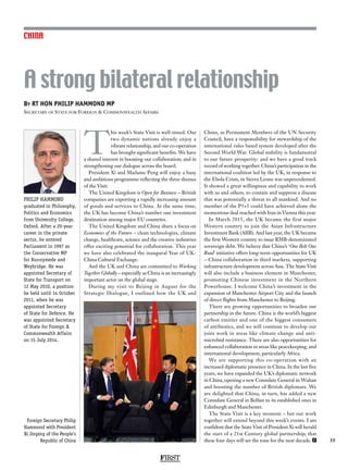 FIRST
35
CHINA
PHILIP HAMMOND
graduated in Philosophy,
Politics and Economics
from University College,
Oxford. After a 20-year
career in the private
sector, he entered
Parliament in 1997 as
the Conservative MP
for Runnymede and
Weybridge. He was
appointed Secretary of
State for Transport on
12 May 2010, a position
he held until 14 October
2011, when he was
appointed Secretary
of State for Defence. He
was appointed Secretary
of State for Foreign 
Commonwealth Affairs
on 15 July 2014.
T
his week’s State Visit is well-timed. Our
two dynamic nations already enjoy a
vibrant relationship, and our co-operation
has brought significant benefits. We have
a shared interest in boosting our collaboration; and in
strengthening our dialogue across the board.
President Xi and Madame Peng will enjoy a busy
and ambitious programme reflecting the three themes
of the Visit:
The United Kingdom is Open for Business – British
companies are exporting a rapidly increasing amount
of goods and services to China. At the same time,
the UK has become China’s number one investment
destination among major EU countries.
The United Kingdom and China share a focus on
Economies of the Future – clean technologies, climate
change, healthcare, science and the creative industries
offer exciting potential for collaboration. This year
we have also celebrated the inaugural Year of UK-
China Cultural Exchange.
And the UK and China are committed to Working
Together Globally – especially as China is an increasingly
important actor on the global stage.
During my visit to Beijing in August for the
Strategic Dialogue, I outlined how the UK and
China, as Permanent Members of the UN Security
Council, have a responsibility for stewardship of the
international rules based system developed after the
Second World War. Global stability is fundamental
to our future prosperity: and we have a good track
record of working together. China’s participation in the
international coalition led by the UK, in response to
the Ebola Crisis, in Sierra Leone was unprecedented.
It showed a great willingness and capability to work
with us and others, to contain and suppress a disease
that was potentially a threat to all mankind. And no
member of the P5+1 could have achieved alone the
momentous deal reached with Iran in Vienna this year.
In March 2015, the UK became the first major
Western country to join the Asian Infrastructure
Investment Bank (AIIB). And last year, the UK became
the first Western country to issue RMB-denominated
sovereign debt. We believe that China’s ‘One Belt One
Road’ initiative offers long-term opportunities for UK
– China collaboration in third markets, supporting
infrastructure development across Asia. The State Visit
will also include a business element in Manchester,
promoting Chinese investment in the Northern
Powerhouse. I welcome China’s investment in the
expansion of Manchester Airport City and the launch
of direct flights from Manchester to Beijing.
There are growing opportunities to broaden our
partnership in the future. China is the world’s biggest
carbon emitter and one of the biggest consumers
of antibiotics, and we will continue to develop our
joint work in areas like climate change and anti-
microbial resistance. There are also opportunities for
enhanced collaboration in areas like peacekeeping, and
international development, particularly Africa.
We are supporting this co-operation with an
increased diplomatic presence in China. In the last five
years, we have expanded the UK’s diplomatic network
in China, opening a new Consulate General in Wuhan
and boosting the number of British diplomats. We
are delighted that China, in turn, has added a new
Consulate General in Belfast to its established ones in
Edinburgh and Manchester.
The State Visit is a key moment – but our work
together will extend beyond this week’s events. I am
confident that the State Visit of President Xi will herald
the start of a 21st Century global partnership; that
these four days will set the tone for the next decade. F
By RT HON PHILIP HAMMOND MP
Secretary of State for Foreign  Commonwealth Affairs
A strong bilateral relationship
Foreign Secretary Philip
Hammond with President
Xi Jinping of the People’s
Republic of China
 