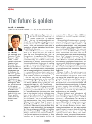 FIRST
36
CHINA
By H.E. LIU XIAOMING
Ambassador of the People’s Republic of China to the United Kingdom
LIU XIAOMING
was educated at Dalian
University of Foreign
Languages and also
earned a Master’s
degree in International
Relations at Tufts
University, USA.
He joined the Chinese
Foreign Service in 1974.
Following postings
in Zambia and the
US, he was appointed
Ambassador to Egypt
in 2001. He became
Vice Minister of the
Office of Foreign Affairs
Leading Group of the
CPC Central Committee
in 2005 and was
appointed Ambassador
to the Democratic
People’s Republic of
Korea (DPRK) in 2006.
He was appointed
Ambassador to the
United Kingdom
in 2009.
P
resident Xi Jinping will pay a State Visit to
the UK at the invitation of Her Majesty The
Queen in October 2015. This will be the
first State Visit by a Chinese President in a
decade. This heralds a happy and significant event as
it will mark a new milestone in China-UK relations.
Indeed, October 2015 and the State Visit is sure to be
remembered as the start of a ‘Golden Era’ in the Sino-
British bilateral relationship.
This ‘Golden Era’ has arisen from solid foundations
built up over the past ten years. 2015 marks the
tenth year of the establishment of the ‘China-UK
Comprehensive Strategic Partnership’. This means
that the two countries now enjoy a more mature and
stable relationship. This has been achieved against
a background of profound transformation of the
international landscape. Despite these far-reaching
changes, the interests shared by China and the UK
have become deeply intertwined. In addition, the
China-UK relationship is mutually complementary
and has brought tangible benefits to the peoples of our
two countries. Relations between the two nations have a
global and strategic significance – for example, bringing
many benefits to world peace and development.
2015 saw the China-UK comprehensive and
strategic partnership embarking on a fast track. This
trend is expanding the reach of the ‘Golden Era’. It is
one of many highlights creating a golden glow across
the panoramic view of the China-UK relationship.
The first bright highlight is the unprecedented level
of official visits. This is matched by the increasingly
deep mutual political trust. Earlier this year, the Duke
of Cambridge paid his first-ever visit to China, which
was the most important royal visit to China in nearly
three decades. In June, shortly after the UK General
Election, there were a succession of high level visits
to London from China to establish contact with
the new Government. These visitors included the
Chinese Foreign Minister, Wang Yi, Secretary of
Beijing Municipal CPC Committee, Guo Jinlong and
special envoy of President Xi Jinping, Secretary Meng
Jianzhu. In August and September, three of the annual
key bilateral dialogues were held. These included the
Strategic Dialogue, the High-Level People-to-People
Dialogue and the Economic and Financial Dialogue.
The outcome of these top-level meetings are being
translated into all-round progress in China-UK
cooperation. On top of that, new British and Chinese
consulates were established in Wuhan and Belfast,
respectively.
The second highlight is the productive economic,
trade and financial cooperation. Added to that is the
reality of an excellent match between Chinese and
British development strategies. These factors helped
deliver, in the first half of this year, China-UK trade
in goods totaling US$36.74 billion. This means that
China now ranks as the UK’s fourth largest trading
partner in the world. It raised Britain to the level of
China’s second-largest trading partner in the European
Union. China’s cumulative investment in the UK
now exceeds US$40 billion. As a symbol of deeper
China-UK financial cooperation, Britain became the
overseas trading centre for the Chinese currency, the
yuan or renminbi (RMB). That is a ranking second only
to Hong Kong. Most significantly, the UK became the
first developed country to become a founding member
of the China-initiated Asian Infrastructure Investment
Bank (AIIB).
China and the UK are also making progress on a
number of cooperation projects. These include nuclear
power generation and high-speed rail. From China’s
‘One Belt, One Road’ initiative and ‘Made in China 2025’,
to Britain’s ‘National Infrastructure Plan’ and ‘Northern
Powerhouse’ project, the two countries are exploring
the opportunity to pool their respective strengths and
dovetail their development strategies. All this adds
up to a new era where China and the UK are already
deeply engaged in all-round economic and financial
cooperation. The result will reap all-round benefits
for the peoples of China and Britain.
The third highlight is better understanding and
closer affinity. This is as a result of flourishing cultural
events and exchanges. 2015 is designated as the Year
of China-UK Cultural Exchange. The UK Season in
China ran from January to June and was a resounding
success. This enabled the unique British creative
industry to enjoy full exposure to the Chinese public.
The China Season in Britain was launched in July.
Entitled ‘Creative China’, this China Season is rolling
out a rich variety of events across Britain. In Edinburgh,
Chinese performing artists put on powerful and
captivating shows at both the Military Tattoo and the
International Festival. In London, Chinese creativity,
Chinese design and Chinese fashion lit up the stages
The future is golden
 