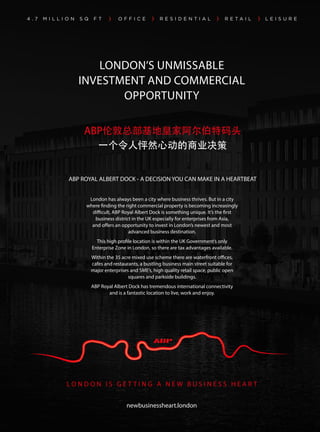 LONDON’S UNMISSABLE
INVESTMENT AND COMMERCIAL
OPPORTUNITY
L O N D O N I S G E T T I N G A N E W B U S I N E S S H E A R T
newbusinessheart.london
London has always been a city where business thrives. But in a city
where finding the right commercial property is becoming increasingly
difficult, ABP Royal Albert Dock is something unique. It’s the first
business district in the UK especially for enterprises from Asia,
and offers an opportunity to invest in London’s newest and most
advanced business destination.
This high profile location is within the UK Government’s only
Enterprise Zone in London, so there are tax advantages available.
Within the 35 acre mixed use scheme there are waterfront offices,
cafes and restaurants, a bustling business main street suitable for
major enterprises and SME’s, high quality retail space, public open
squares and parkside buildings.
ABP Royal Albert Dock has tremendous international connectivity
and is a fantastic location to live, work and enjoy.
ABP ROYAL ALBERT DOCK - A DECISION YOU CAN MAKE IN A HEARTBEAT
ABP伦敦总部基地皇家阿尔伯特码头
一个令人怦然心动的商业决策
 