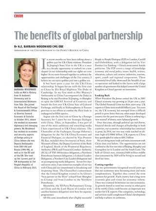 FIRST
38
CHINA
I
n recent months we have been talking about a
golden year for UK-China relations. President
Xi Jinping’s State Visit to the UK is a once
in a decade opportunity to embark on a new
chapter in our relationship with our sights set even
higher. As we move forward together to embrace the
opportunities and challenges of the 21st century, I
believe we can turn a golden year into a golden era.
It has been quite a year for the UK-China
relationship. It began for me with the first visit
to China by His Royal Highness The Duke of
Cambridge. In my first week as Her Majesty’s
Ambassador to China I accompanied the Duke in
Beijing as he met President Xi Jinping, to Shanghai
to open the GREAT Festival of Creativity and
launch the first ever UK-China Year of Cultural
Exchange, and finally to Xishuangbanna in Yunnan
province to see efforts to combat the illicit trade in
endangered wildlife species.
August saw the first visit to China by a Foreign
Secretary for 5 years for our Strategic Dialogue
with China. Then, in September, I was part of
one of the most ambitious and rewarding weeks
I have experienced in UK-China relations. The
Chancellor of the Exchequer, George Osborne’s
delegation for the 7th UK-China Economic and
Financial Dialogue, co-chaired by Vice Premier
Ma Kai, included three Secretaries of State, three
Ministers of State, the Deputy Governor of the Bank
of England, Heads of the Prudential Regulatory
Authority (PRA) and Financial Conduct Authority
(FCA), a FTSE 100 business delegation, a Northern
Powerhouse business delegation, a Cultural Leaders
Delegation, a Northern City Leaders Delegation and
an accompanying media delegation. Across five days
and seven cities, I saw numerous examples of our ties
with China and our commitment to broadening and
deepening them. The Chancellor’s commitment
that the United Kingdom wanted to be China’s
“best partner in the West” echoed from Shanghai
to Urumqi and from London to the Northern
Powerhouse.
Meanwhile, the All Party Parliamentary Group
on China and the Lord Mayor of London with
another business delegation were here for separate
programmes.
All this came immediately after a highly successful
People to People Dialogue (P2P) in London, Cardiff
and Oxfordshire, with a delegation led by Vice
Premier Liu Yandong – China’s most senior female
politician. The P2P covers a range of knowledge
economy and social policy issues: health, science,
education, culture and creative industries, tourism,
sport, youth and regional cooperation. These
ministerial-level talks showcased the breadth of our
co-operation and looked to the future with a large
number of agreements that helped cement the United
Kingdom as China’s partner on innovation.
Looking Back
When President Hu Jintao visited the UK in 2005
China’s economy was growing at 10 per cent a year.
The Global Financial Crisis was three years away. UK
exports to China were worth £4 billion a year. Ten years
on, the UK economy has emerged from a difficult
period to grow faster than any other major developed
country for the past two years. China is embracing a
‘new normal’ of slower, more balanced growth.
Over that time, through political ups and downs,
financial shocks and changes of leadership in both
countries, our economic relationship has continued
to grow. In 2014, our two-way trade reached an all-
time high of US$80 billion. UK exports to China
have quadrupled in value to £18.2 billion.
We are doing more trade and more investment with
China than ever before. The opportunities are not
confined to the first tier cities of Beijing, Shanghai and
Guangzhou (or to London and the South East). The
bulk of China’s new, estimated 600 million middle
class consumers by 2020 will be living in second and
third tier cities.
Coming together
Our two governments recognised several years ago
that our economies were becoming more and more
complementary. Together they coined the term
‘partners for growth’. Each country had a long-term
economic plan and vision for economic reform.
There was a natural fit between our two economies.
As growth slowed or went into reverse in other parts
of the world, China could become an important new
market for UK exports. Our companies, technology
and services could complement China’s development
and help it achieve its ambitions.
By H.E. BARBARA WOODWARD CMG OBE
Ambassador of the United Kingdom to the People’s Republic of China
The benefits of global partnership
BARBARA WOODWARD
holds an MA in History
from St Andrew’s
University and in
International Relations
from Yale. She joined
the Board of the Foreign
 Commonwealth Office
as Director General
Economic  Consular
in October 2011, where
she worked on economic
diplomacy and emerging
powers. Ms Woodward
has worked on economic
and security aspects
of foreign policy in
China (where she was
Deputy Ambassador
from 2007-09) and
Russia (1994-98), as
well as in the EU and
at the UN. She took
up her current post as
HM Ambassador to the
People’s Republic of
China in February 2015.
 