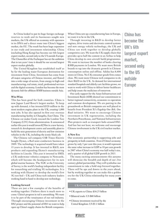 FIRST
39
China has
become the
UK’s 6th
largest export
market,
second only
to the US
outside
Europe
As China looked to put its huge foreign exchange
reserves to work and its businesses sought new
markets, the UK offered an economy with openness
in its DNA and a direct route into China’s biggest
market, the EU. The result has been huge expansion
in our trade and investment relationship. China
(excluding Hong Kong) has become our 6th largest
export market, second only to the US outside Europe.
The Chancellor of the Exchequer has set the ambition
that in ten years’ time it should be our second largest
export market globally.
The United Kingdom has established itself as
by far the leading major European destination for
investment from China. Investment has come from
all major categories of Chinese investor, and flowed
into a wide range of sectors, from energy to high-end
manufacturing, real estate, retail, professional services
and the digital economy. London has become the most
dynamic hub for offshore RMB business outside Asia.
Win-Wins
This has been good for both countries. China is
now Jaguar Land Rover’s largest market. To keep
up with demand, it has invested £520 million in the
most modern engine plant in the UK, creating 1,000
new jobs. It has also opened its first ever overseas
manufacturing facility in Changshu, East China. The
Chinese car maker Geely rescued the London Taxi
Company (LTC) from administration. It announced
earlier this year it would invest £250m in a new factory,
research  development centre and assembly plant to
build the next generation of electric and low-emission
vehicles in the UK, including the iconic black cab.
The Chinese rail company CSR Times Electric
bought Dynex, a Rail semi-conductors business in
2009. The technology it acquired would have taken
15 years to develop. It has invested in RD, new
products and expanding Dynex’s manufacturing
facilities in Lincoln. This year it invested in SMD,
a UK underwater robotics company in Newcastle,
which will become the headquarters for its new
global marine business. The 5GIC at the University
of Surrey is the world’s leading independent facility
for researching and trialling 5G technologies. It is
working with Huawei to develop the world’s first
5G test bed – UK and China tech industry leaders
working hand in hand to develop new technology.
Looking forward
These are just a few examples of the benefits of
working together. I believe there is much more to
come. China’s progress in rail is astonishing. We want
it to be part of the renaissance of our rail industry.
Through encouraging Chinese investment in the
HS2 project and the potential of HS3 we want to help
open up China’s supply chains for British companies.
When China sets up a manufacturing base in Europe,
we want it to be in the UK.
Through investing in RD to develop better
engines, drive trains and electronic control systems
and new energy vehicle technology, the UK and
China can work together to develop globally
competitive cars. We want the UK supply chain that
provides up to half the content in an Airbus to help
China develop its own aircraft build programmes.
We want to increase the number of banks clearing
RMB payments in London. We want more British
brands to tap into the dramatic growth in Chinese
consumption online and offline. Adidas has 8,400
stores in China. No UK consumer goods firm comes
close. We want more Chinese tech companies to do
their RD in the UK. As demand for international
standard hospitals and elderly care facilities grows, we
want to work with China to deliver better healthcare
and help create the medicines of tomorrow.
Our early support for the Asian Infrastructure and
Investment Bank (AIIB) showed our commitment to
better regional connectivity, economic co-operation
and common development. We are putting in the
groundwork so British companies are well placed to
benefit from President Xi’s flagship One Belt, One
Road initiative. We want to encourage Chinese
investment in UK regeneration, including the
Northern Powerhouse, and National Infrastructure
Plan projects such as transport hubs around HS2.
And last but not least, we welcome and encourage
Chinese involvement in the UK civil nuclear market.
A New Era
Our economic partnership is supporting jobs and
prosperity in both countries. Even if China’s economy
grows by only 5 per cent this year, it would represent
the same value increase in GDP as 10 per cent growth
in 2007 when China’s economy was half today’s size,
and a quarter of all global GDP growth in 2015.
The many exciting announcements this autumn
will showcase the breadth and depth of our 21st
century global partnership. They will symbolise our
commitment to take a bold step forward together.
There will be ups and downs in the years ahead,
but by working together we can make this a golden
era for the UK-China relationship for many years
to come.  F
• UK exports to China: £18.25 billion
• Bilateral trade: US $80 billion
• Chinese investment received by the
United Kingdom: US $5.1 billion
UK-China Economic Statistics 2014
 