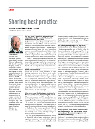FIRST
42
CHINA
The Lord Mayor’s annual trip to China is always
a highlight of the City calendar. What was the
background to this year’s visit?
It all stems from a speech the Queen made during her
State Visit to Ireland in 2011, in which she noted that
our exports to Ireland were greater than those to Brazil,
Russia, India and China combined – that’s a country
with a population of about four and a half million
versus an economic bloc with about 2.8 billion. I think
that was a big wake-up call for a lot of people – and it
made the UK government realise that something had
to change in terms of our global trading relationships.
There is a possibility that we might not be in the
same situation with Europe in two or three years’
time, and we’re going to need to have other irons in
the fire. The Germans do it, the Italians do it, the
French do it – and they all seem to do it better than us.
Why do you think that is?
I think our focus on Europe distracted us from
building relationships across the rest of the world.
Europe is only one continent, and we need to
remember that. The fact is we’ve got to get out there
and sell our products and services – and I like selling
the City, because it’s an extremely good product.
I’m always amazed at the discrepancy between the
reception I get when I go to a country like Mexico,
where they think the streets of London are paved with
gold, and the attitude of the media in this country,
which sees the City as an easy target.
What do you see as the UK’s biggest attraction, in
financial services terms, for a country like China?
Where do you want to start? We can offer them our
technological expertise, our capital markets, and our
capabilities across a whole range of professional services.
It all comes back to trade, and the importance of
having a diversified portfolio. China doesn’t want to
spend all its money with the Germans, or the French,
or the Italians, they want to spread their risk and
invest in a variety of industries and economies – and
the one truly world-beating industry we’ve got is
financial and professional services.
We have the largest international financial market
in the world, and we’ve got hundreds of years of
experience to back it up – both good and bad. As I told
some of the investors I just met in China, I’ve lived
through eight bear markets, three of them nasty ones,
and we often get it wrong. But we are willing to accept
the fact that we got it wrong – and we are willing to
share with them how we put it right.
How did that message go down, in light of the
recent turbulence in the Chinese stock market?
I think they were glad to hear it. The fact is that the
Chinese stock market is still very young: 85 or 90 per
cent of it is made up of individual investors, basically
speculating on the market – and that’s very volatile. One
of the most important messages I wanted to get across
during my visit is that long-term institutional investors
are critical shock-absorbers in volatile markets, because
if you’ve got a thirty-year view, you’re a value buyer,
you’re not a momentum buyer. Whereas if you’re an
individual investor in a country like China, you might
have a five-minute view of a stock, or a day’s view – but
you’re basically a day trader. On top of which many
of them are heavily leveraged. But if you don’t look at
earnings per share, if you don’t look at the cash flow, it’s
literally someone’s latest tip.
What we are talking about is life assurance, pension
funds – 30-year money, effectively – which is ideally
suited for infrastructure spend. Those are the people
who sell when the market is looking expensive and buy
when it’s cheap, and that’s what gives you the shock
absorbers at each end. The UK market is 85 per cent
institutional – in China it’s 85 per cent retail.
I’m not saying that’s a bad thing, after all you’ve got
to start somewhere, and speculation is quite a good way
of starting a business. After all, the London market
began with merchants taking risk on ships laden with
mace or nutmeg coming back from the Caribbean or
the East Indies. It all comes back to hunger and desire
for profit, and harnessing those basic emotions to raise
money for small companies, thereby creating jobs and
growth. The trick is to harness the gambling instinct
and put it to productive use in the capital markets.
Having spoken to policy makers, business leaders
and investors during your time in China, what is
your analysis of the economic temperature and
sentiment in the country?
Well, there’s no doubt that things are slowing down,
that much is evident, but is that necessarily a bad thing?
After all, I expect 5 per cent growth in 2015 is probably
Interview with ALDERMAN ALAN YARROW
Lord Mayor of the City of London
Sharing best practice
ALAN YARROW
graduated from
Manchester Business
School. He left Dresdner
Kleinwort in December
2009 after 37 years with
the group, latterly as
Group Vice Chairman
and Chairman of the UK
Bank. He was formerly
Deputy Chairman of the
FSA Practitioner Panel,
Chairman of LIBA,
Director of Complinet, a
member of the Takeover
Panel and of the Council
of the British Bankers
Association. He was
appointed Chairman
of CISI (Chartered
Institute of Securities
and Investment) in
September 2009. He
was also a member of
the Chancellor of the
Exchequer’s High Level
Stakeholder Group and
was appointed Lord
Mayor of the City
of London in
November 2014.
 