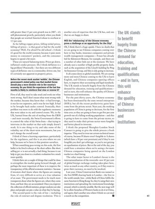 FIRST
43
The UK stands
to benefit
hugely from
the Chinese
demand for
education,
training and
qualifications
– and in turn,
this will
enhance
the quality
of Chinese
businesses
and
institutions
still greater than 15 per cent growth was in 2007 – it’s
still phenomenal growth, particularly when you think
that people are worried America’s about to overheat at
3.5 per cent.
As for falling copper prices, falling nickel prices,
falling oil prices – is that good or bad for the world
economy? Well, I’m afraid I’m old school – I think
it’s good for the world economy because it puts more
money in consumers’ pockets, and the consumer
begins to spend a bit more.
These are natural balancing items. Prices go down,
inflation’s under pressure. Do I think deflation is a
big problem? Potentially – but there are two different
types of deflation: one is a commodity-driven one, but
it’s certainly not apparent in property prices.
Before the recent stock market ‘wobble’, the Chinese
government’s stated policy was that market forces
should play a more decisive role in the country’s
economy. Do you think the experience of the last few
months is likely to reinforce that view or reverse it?
First of all, they need to take stock and work out what
went wrong. And I don’t mean what went wrong with
the market, because they know that – it had leverage,
it was far too expensive, and it was far too high. It had
to be brought back under control. Ironically, their
problem was more to do with the regulatory measures
that were taken to try and control events. We, in the
UK, learned from the exit of sterling from the ERM
– and more recently, the Swiss Government’s efforts
to control the value of the Swiss franc – that trying to
intervene in the market on that scale simply doesn’t
work. It is one thing to try and take some of the
volatility out of the short-term movements, but you
can’t change the overall trend.
I think it’s been a learning experience, particularly
for the regulators, and this is an area where we can
help, because we’ve been in that position ourselves.
When something goes wrong on this scale, the first
bullet to be fired is always at the short sellers. But short
selling per se is not actually a bad thing, because it can
help to get you closer to a realistic evaluation for a stock
more quickly.
I think there are a couple of things that could be done
to strengthen the market going forward though, and
perhaps the most important of these is to improve the
transparency of the official economic statistics – because
if investors don’t know where the figures are coming
from, it’s very difficult to arrive at a true valuation
of an asset. The government needs to be much more
transparent about what the figures are, where they come
from, and how they are accumulated. Once you improve
thecollectionofofficialstatistics,properanalysiscantake
place and people can put a value on what they’re buying.
The second point is the rule of law – including
the rule of contract and dispute resolution. This is
another area of expertise that the UK has, and one
that we are happy to share.
Will the ‘rebalancing’ of the Chinese economy
prove a challenge or an opportunity for the City?
Oh, I think there’s a huge upside. I have no doubt that
we are going to see Chinese companies coming over
here to buy banks, insurance companies and private
wealth management companies – Fosun has already
bid for Kleinwort Benson, for example, and there are
a number of other bids out at the moment. We have
already seen a number of high-profile property deals,
such as the acquisition of the Lloyd’s building by Ping
An Insurance Group, and this is only going to increase.
It all comes down to global standards. We are seeing
more and more Chinese coming to the UK to learn
English, and Chinese companies opening offices
here, to improve their accounting and legal standards.
The UK stands to benefit hugely from the Chinese
demand for education, training and qualifications –
and in turn, this will enhance the quality of Chinese
businesses and institutions.
For the past thirty years, the Chinese economy
has been dominated by the state owned enterprises
(SOEs), but all the recent productivity gains have
come from the private sector. Next year, the working
population of China is going to decrease, for the first
time ever, so they are going to have to get five per cent
growth out of a falling working population – and this
is going to have to come from the private sector, so
they need to make their private sector more fungible
and better placed to innovate.
I think the proposed Shanghai-London Stock
Connect is going to give the whole process a fresh
impetus. They need to iron out certain technical issues
of course, because H shares aren’t fungible to A shares
(which have a 30 per cent premium) and if they’re not
fungible you don’t get arbitrage, so you’re not getting
an equalisation of prices. But at the end of the day, you
could have a situation where we’re seeing a lot more
Chinese companies being quoted on the London
market as a dual listing.
The other major factor in London’s favour is the
internationalisation of the renminbi: over 42 per cent
of global foreign exchange trading takes place here,
twice as much as any other country, so if they want to
grow their currency, we need to be involved.
Last year, China Construction Bank was named as
the first RMB clearing bank in London – the first in
the world outside Asia – while Bank of China fulfils the
samefunctioninHongKong.So,they’reusingtheirown
institutions and spreading the institutional knowledge
around, which is entirely sensible. But the next stage will
be to allow branches of Western banks to do it in China,
and again, that’s another area where I think we can steal
a march on the competition. F
 