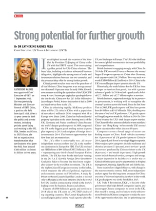 FIRST
44
CHINA
By DR CATHERINE RAINES FRSA
Chief Executive, UK Trade  Investment (UKTI)
CATHERINE RAINES
was appointed Chief
Executive of UKTI on
7 September 2015.
She was previously
Minister and Director-
General of UKTI China,
a position she held
from April 2013, after a
25-year career in both
the public and private
sectors, including
periods spent living
and working in the UK,
USA, Sweden and China.
At UKTI China, she
led an organisational
transformation that
saw business wins grow
ten-fold, from around
£300 million to almost
£4 billion in two years.
I
am delighted to mark the occasion of the State
Visit by President Xi Jinping of China to the
UK with this FIRST report. This comes during
a golden period for UK-China relations. The
State Visit, including as it does a substantial business
delegation, highlights the strong state of trade and
investment relations between our two countries, and
the prospects they offer for strong further growth.
China’s growth story has been one of the great feats of
all our lifetimes. China has grown at an average annual
rate of around 10 per cent since the early 1980s. Growth
now amounts to adding the equivalent of the UK’s GDP
every 4 years. Income per capita has quadrupled over
the last decade. China now has 213 dollar billionaires
(according to Forbes), 8 times the number it had in 2009
and nearly twice those in the UK.
China is urbanising rapidly. McKinsey predicts
there will be 221 cities in China with a population
of more than 1 million in 2030, compared with 35 in
Europe now. Since 2000, China has built residential
property equivalent to the entire housing stocks of the
UK, Germany and France combined. China became
the world’s largest goods exporter in 2009, surpassed
the US as the biggest goods trading nation (exports
plus imports) in 2013 and recipient of foreign direct
investment in 2014. The business opportunities that
flow from this are tremendous.
The UK’s offer is remarkable too. All major
independent sources confirm the UK as the number
one destination in Europe for FDI. The UK received
net FDI inflows of £44 billion (US$72 billion) in 2014
– representing one-third of total European Union
inflows. The UK has risen for the third year running
in the 2015 A.T. Kearney Foreign Direct Investment
Confidence Index to become the third most sought-
after country in the world for investment. The UK is
the highest placed European economy in this Index,
which measures the effect of political, regulatory
and economic systems on FDI inflows. A study by
PricewaterhouseCoopers identifies London as second
only to Shanghai as the most attractive city in the world
for FDI. London comes out top overall as the world’s
leading centre for business, finance and culture.
Exports of £500 billion in goods and services in
2014 placed the UK sixth in UNCTAD’s index of
top exporting countries. The United Kingdom is the
second largest global online retail exporter after the
US, and the largest in Europe. The UK is the ideal base
for onward global investment to increase profitability
and competitiveness.
British business is engaging strongly with China. In
2014 the UK overtook France to become the second
largest European exporter to China after Germany,
with exports worth £18.25 billion. Two way trade was
worth US$80 billion (£52million) in 2014. China is the
UK’s second largest import partner after the US.
Historically, the trade balance for the UK has been
stronger on services than goods, but with a greater
volume of goods. In 2014 we had a goods trade deficit
of £22.1 billion and a £2.7 billion surplus in services.
British business, supported strongly by its partners
in government, is working well to strengthen the
country’s position across the board. Since the last State
Visit in 2005, UK goods exports to China have grown
from £4 billion to £14.1 billion in 2014, doubling over
the term of the last UK parliament. UK goods exports
to Hong Kong were worth £6.3 billion in 2014. In 2014
China became the UK’s sixth largest export market.
The Chancellor has announced that he wants mainland
China – and Hong Kong – to become the UK’s second
largest export market within the next 10 years.
Companies across a broad range of sectors are
finding success in China. Road vehicles accounted
for 35 per cent of all UK goods exports to China in
2014. Jaguar Land Rover is our single biggest exporter.
Other major export categories include machinery and
electrical products (13 per cent), travel services – goods
and services purchased by Chinese visitors to the UK
(8 per cent) – and metals (6 per cent). High-growth
sectors include financial services, aerospace and energy.
A major expansion in healthcare is under way as
China’s reforms open up new opportunities in hospital
management, training, digital health and elderly care.
Some sectors have dipped this year, with change in
the macroeconomic context. Still, most independent
analysts agree that the long-term prospects for China
are some of the most impressive anywhere in the world.
UK goods exports rose in the first half of 2015.
UK Trade  Investment, UKTI, is the arm of the
government that helps British companies export, and
encourages Chinese companies to invest in the UK.
Our record is strong, and we look to work with ever
more British and Chinese companies to make the most
of the opportunities that exist. We are prioritising our
Strong potential for further growth
 