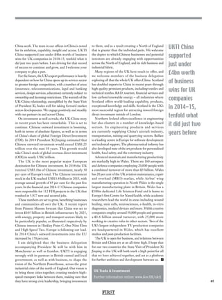 FIRST
45
UKTI China
supported
just under
£4bn worth
of business
wins for UK
companies
in 2014-15,
tenfold what
it did just two
years before
China work. The team in our offices in China is noted
for its ambition, capability, insight and access. UKTI
China supported just under £4bn worth of business
wins for UK companies in 2014-15, tenfold what it
did just two years before. I am driving for that record
of success to continue and grow, and I welcome your
company to play a part.
For the future, the UK’s export performance is heavily
dependent on how far China opens up its services sector
to greater foreign competition, with a number of areas
(insurance, telecommunications, legal and banking
services, design services, education) currently subject to
ownership and licensing restrictions. The warmth of the
UK-China relationship, exemplified by the State Visit
of President Xi, bodes well for taking forward market
access developments. We engage positively and steadily
with our partners in and across China.
On investment as well as trade, the UK-China story
in recent years has been remarkable. This is set to
continue. Chinese outward investment is booming,
both in terms of absolute figures, as well as in terms
of China’s share of global Foreign Direct Investment
(FDI). In 2014 President Xi Jinping estimated that
Chinese outward investment would exceed US$1.25
trillion over the next 10 years. This growth would
take China’s stock of global overseas direct investment
(ODI) to nearly US$2 trillion.
The UK is the most popular major European
destination for Chinese investment. In 2014 the UK
received US$5.1bn of Chinese investment, nearly 30
per cent of Europe’s total. The Chinese investment
stock in the UK reached US$11.8 billion in 2013, with
average annual growth of 85 per cent for the past five
years. In the financial year 2014-15 Chinese companies
were responsible for 112 FDI projects in the UK that
resulted in 5,927 new and secured jobs.
These numbers are set to grow, benefiting businesses
and communities all over the UK. A recent report
from Pinsent Masons forecast that China was set to
invest £105 billion in British infrastructure by 2025,
with energy, property and transport sectors likely to
be particularly popular, as illustrated respectively by
Chinese interest in Hinkley Point C, One Nine Elms
and High Speed Two. Europe is following our lead.
In 2014 China’s outward investments into the EU
increased by 170 per cent.
I am delighted that the business delegation
accompanying President Xi will be with him in
Manchester as well as London. UKTI is engaging
strongly with its partners in British central and local
government, as well as with business, to shape the
vision of the Northern Powerhouse, across the great
industrial cities of the north of England. Our vision is
to bring these cities together, creating modern high-
speed transport links between them, making sure that
they have strong civic leadership, bringing investment
to them, and as a result creating a North of England
that is greater than the individual parts. We welcome
the degree to which Chinese businesses and potential
investors are already engaging with opportunities
across the North of England, and its rich business and
industrial fabric.
Many regions of the UK have much to offer, and
we welcome members of the business delegation
exploring all that the whole UK offers China. Scotland
has doubled exports to China in recent years through
high quality premium products, including textiles and
technical textiles, RD, tourism, financial services and
low carbon/renewable energy – all industries where
Scotland offers world-leading capability, products,
exceptional knowledge and skills. Scotland is the UK’s
most successful region for attracting inward foreign
direct investment outside of London.
Northern Ireland offers excellence in engineering
but also clusters in a number of knowledge-based
sectors. Its engineering products and services
are currently supplying China’s aircraft industry,
transportation, mining and quarrying sectors. Belfast
is a leading centre in Europe for software development
and technical support. The pharmaceutical industry has
also developed state of the art products for personalised
health, food safety, and the veterinary industry.
Advanced materials and manufacturing productivity
are markedly high in Wales. There are 160 aerospace
and defence companies employing 20,000 people with
a combined turnover of more than £5 billion. Wales
has 20 per cent of the UK aviation maintenance, repair
and overhaul (MRO) market, while Airbus’ wing
manufacturing operation in North Wales is the single
largest manufacturing plant in Britain. Wales has a
£100m dedicated Life Sciences Fund and is home to
Europe’s first Centre for NanoHealth, while academic
researchers lead the world in areas including wound
healing, stem cells, neurosciences, e-health, in-vitro
diagnostics, medical devices and more. Welsh creative
companies employ around 50,000 people and generate
a £1.6 billion annual turnover, with 25,000 more
working in creative roles in other sectors. Two of the
UK’s largest independent TV production companies
are headquartered in Wales, which has excellent
studios and post-production facilities.
The UK is open for business, and relations between
Britain and China are at an all-time high. I hope that
for our two countries the State Visit of President Xi
Jinping to the UK will both mark a high point for all
that we have achieved together, and act as a platform
for further ambition and development between us. F
UK Trade  Investment
Further information online: www.Gov.UK/ukti
 