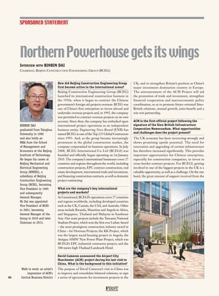 NorthernPowerhousegetsitswings
46
How did Beijing Construction Engineering Group
first become active in the international arena?
Beijing Construction Engineering Group (BCEG)
launched its international construction business in
the 1950s, when it began to contract the Chinese
government’s foreign aid projects overseas. BCEG was
one of China’s first enterprises to invest abroad and
undertake overseas projects and, in 1992, the company
was permitted to contract overseas projects on its own
account. Since then, the company has embarked upon
international project operations as an independent
business entity. Engineering News Record (ENR) has
named BCEG as one of the Top 225 Global Contractors
since 1993. And, as the group became increasingly
prominent in the global construction market, the
company corporatised its business operations. In July
2008, BCEG International Co Ltd (BCEGI) was
founded and officially began operating on 1st January
2010. The company’s international businesses cover 27
countries and regions throughout the world, including
construction projects, EPC contract construction, real
estate development, international trade and investment,
and financing construction contracts, as well as domestic
project contracting.
What are the company’s key international
projects and markets?
As I mentioned, BCEGI’s operations cover 27 countries
and regions worldwide, including developed countries
such as the UK, Canada, the USA, and Australia. Other
areas include Rwanda, Mauritius and Angola in Africa,
and Singapore, Thailand and Malaysia in Southeast
Asia. Our main projects include the Tanzania National
Stadium Project, which won the first ever Luban Award
– the most prestigious construction industry award in
China – for Overseas Projects; the KK Project, which
was the largest social housing project in Angola; the
Antigua 30MW New Power Plant Project, which was
BCEGI’s EPC industrial contractor project; and the
300-metre high Thailand Landmark Hotel.
David Cameron announced the Airport City
Manchester (ACM) project during his last visit to
China. What is the background to this initiative?
The purpose of David Cameron’s visit to China was
to improve and consolidate bilateral relations, to sign
a series of agreements for investment projects in the
UK, and to strengthen Britain’s position as China’s
major investment destination country in Europe.
The announcement of the ACM Project will aid
the promotion of trade and investment, strengthen
financial cooperation and macroeconomic policy
coordination, so as to promote future-oriented Sino-
British relations, mutual growth, joint benefit and a
win-win partnership.
ACM is the first official project following the
signature of the Sino-British Infrastructure
Cooperation Memorandum. What opportunities
and challenges does the project present?
The UK economy has been recovering strongly and
shows promising upside potential. The need for
renovation and upgrading of certain infrastructure
has therefore increased significantly. This provides
important opportunities for Chinese enterprises,
especially for construction companies, to invest in
cross-border contract projects. For BCEGI, getting
involved in one of the biggest projects in the UK is a
valuable opportunity, as well as a challenge. On the one
hand, the great amount of support received from the
SPONSORED STATEMENT
FIRST
Interview with BINBIN DAI
Chairman, Beijing Construction Engineering Group (BCEG)
BINBIN DAI
graduated from Tsinghua
University in 1990
and also holds an
MBA from the School
of Management and
Economics at the Beijing
Institute of Technology.
He began his career at
Beijing Mechanical and
Electrical Engineering
Group (BMEEG), a
subsidiary of Beijing
Constuction Engineering
Group (BCEG), becoming
Vice President in 1995
and subsequently
General Manager.
Mr Dai was appointed
Vice President of BCEG
in 2001, becoming
General Manager of the
Group in 2010 and later
Chairman in 2013.
Walk to work: an artist’s
impression of ACM’s
Central Business District
 