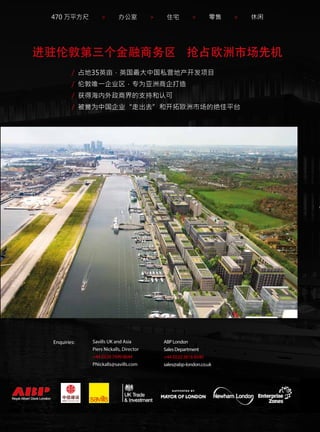 470 万平方尺 > 办公室 > 住宅 > 零售 > 休闲
ABP London
Sales Department
+44 (0)20 3818 8540
sales@abp-london.co.uk
进驻伦敦第三个金融商务区 抢占欧洲市场先机
Enquiries: Savills UK and Asia
Piers Nickalls, Director
+44 (0)20 7499 8644
PNickalls@savills.com
/ 占地35英亩，英国最大中国私营地产开发项目
/ 伦敦唯一企业区，专为亚洲商企打造
/ 获得海内外政商界的支持和认可
/ 被誉为中国企业“走出去”和开拓欧洲市场的绝佳平台
 