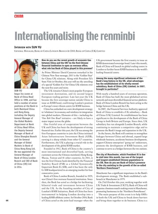 FIRST
48
CHINA
How do you see the recent growth of economic ties
between China and the UK? As the first Chinese
financial institution to open an overseas office,
what role has Bank of China played in this processs?
As Prime Minister David Cameron remarked in his
Chinese New Year message, 2015 is the ‘Golden Year’
for China-UK relations. Along with President Xi’s
State Visit in October, this year will see the unveiling
of a special ‘Golden Era’ for China-UK relations over
the next five years and more.
The UK remains China’s most popular European
investment destination, and its second largest
European trading partner. Late last year the UK
became the first sovereign nation outside China to
issue an RMB bond, confirming London’s position
as Europe’s most vibrant centre for RMB business.
China has embarked on a new development strategy
to ‘rebalance’ its economy and reinforce its integration
into global markets. Elements of this – including the
‘One Belt One Road’ initiative – are likely to have a
major impact across the globe.
One fruitful area of cooperation between the
UK and China has been the development of strong
financial ties. Earlier this year, the UK was among the
first European countries to join the China-initiated
Asian Infrastructure Investment Bank (AIIB),
earning it a sharp rebuke from other G7 countries.
Furthermore, the UK is playing a crucial role in the
development of the global RMB market.
Founded in 1912, Bank of China is the country’s
most international and diversified bank, serving
customers across the Chinese mainland, Hong Kong,
Macau, Taiwan and 41 other countries. In 2011, it
was the first Chinese bank identified by the Financial
Stability Board (FSB) as a Global Systemically
Important Bank (G-SIB), and it has been the only
G-SIB headquartered in an emerging market for four
consecutive years.
Bank of China London Branch, founded in 1929,
was China’s first overseas financial institution. Since
then, the Bank has acted as a bridge for facilitating
bilateral trade and investment between China
and the UK. As the founding member of City of
London’s RMB Initiatives, Bank of China has been
instrumental in helping London develop into a
leading RMB offshore centre. In October 2014, Bank
of China acted as the joint lead manager when the
UK government became the first country to issue an
RMB denominated sovereign bond. Later this month,
Bank of China will launch its global trading centre in
London to further boost RMB business in the world’s
leading financial centre.
Among the many significant milestones of the
Bank’s long history in the UK, what advantages
has the establishment of its wholly-owned
subsidiary, Bank of China (UK) Limited, in 2007,
brought in particular?
With nearly a hundred years of overseas operation,
Bank of China has built the most globalised service
network and most diversified financial service platform.
Bank of China London Branch has been acting as the
bridge between China and the UK.
In 2007, the Financial Services Authority approved
Bank of China to establish a UK subsidiary – Bank
of China (UK) Limited. Its establishment has been
significant to the development of the Bank of China
Group in both Britain and Europe. Since then, UK
subsidiary has run alongside London Branch, while
continuing to maintain a competitive edge and to
promote the Bank’s image and reputation in the UK.
In the future, the Bank will continue to strengthen
linkages between China and abroad, expand large
wholesale business, accelerate business development,
support Chinese enterprises’ ‘going out’ endeavours,
promote the development of RMB business, and
continue to serve as a bridges between the two nations.
The city of Manchester, which President Xi is due
to visit later this month, has one of the largest
and longest-established Chinese populations in
the UK. How do you see Bank of China’s presence
in the city assisting in the growth of the so-called
‘Northern Powerhouse’?
Manchester has a significant importance in the Bank’s
development strategy. The Bank established a sub-
branch in Manchester in 1979.
On 23rd October this year, working together with
UK Trade  Investment (UKTI), Bank of China will
organise a business match-making event in Manchester,
promoting businesses in the ‘Northern Powerhouse’.
The main purpose of this event is to help SMEs
in both the UK and China to break down barriers
and bring them together to do business. China is a
Interview with SUN YU
General Manager, Bank of China London Branch  CEO, Bank of China (UK) Limited
Internationalising the renminbi
SUN YU
began his career at
Bank of China Head
Office in 1998, and has
held a number of senior
positions at the Bank in
both Mainland China
and Hong Kong,
including the Deputy
General Manager of
the Global Markets
Department at Bank
of China Head Office,
the Deputy General
Manager of Bank of
China Shanghai Branch
and the General
Manager of Global
Markets in Bank of
China Hong Kong Ltd.
He was appointed the
General Manager of
Bank of China London
Branch and CEO of Bank
of China (UK) Ltd
in 2014.
 