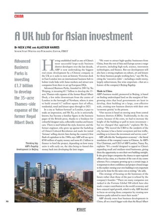 FIRST
50
By NICK LYNE and ALASTAIR HARRIS
Senior Staff Writer and Publishing Editor, FIRST
CHINA
A UK hub for Asian investment
Advanced
Business
Parks is
investing
£1.7 billion
to develop
the 35-acre
Thames-side
expanse of the
former Royal
Albert Dock
H
aving established itself as one of China’s
most successful large-scale business
district developers over the last decade,
ABP is now undertaking the biggest
real estate development by a Chinese company in
the UK as it seeks to turn an historic Victorian dock
in East London into an international business hub to
bolster trade links with Asian markets and attract new
companies from there to set up European HQs.
Advanced Business Parks, founded in 2003 by Xu
Weiping, is investing £1.7 billion to develop the 35-
acre Thames-side expanse of the former Royal Albert
Dock, a few miles downstream from the centre of
London in the borough of Newham, where it aims
to build around 4.7 million square feet of office,
residential, retail and leisure space through to 2025.
In a city as ‘fashion forward’ as London, it pays to
make an impression, and Mr Xu, as he is universally
known, has become a familiar figure in the business
pages of the British press, thanks to a fondness for
colourful designer suits, collectable watches and luxury
cars. There is steel behind the style, however, and the
former engineer, who grew up against the backdrop
of China’s Cultural Revolution and made his initial
‘fortune’ selling electric fans during the country’s first
flush of capitalism in the 1980s, says ABP will use up to
£500 million of equity money and some £1.2 billion in
finance to fund the project, depending on how many
units it sells early on, the idea being to funnel this
money back into developing the later stages.
“We want to attract high-quality businesses from
China, from the rest of Asia and Europe across a range
of sectors, including high tech, science, innovation
technologies, and finance. But our development will
also have a strong emphasis on culture, art and leisure
for those business people working here,” says Mr Xu,
citing the ‘executive clubs’ – including a multi-storey,
largely subterranean, fine wine emporium – that are a
feature of the company’s Beijing flagship.
Made in China
ABP’s business model, pioneered in Beijing, is based
on finding undeveloped land on the margins of fast-
growing cities that local governments are keen to
develop, then building on a large, cost-effective
scale, creating new business districts with their own
‘economic gravity’ in the process.
“Our success is based on moving away from central
business districts (CBDs). Traditionally, in the city
centre, because of the costs, we had to increase the
height of the building or pull in more investment –
but we changed that approach,” explains Mr Xu,
adding: “We moved the CBD to the outskirts of the
city, because it has a better ecosystem and less traffic,
enabling us to lower the investment and service costs.”
ABP calls this the ‘headquarters economy’ – the literal
translation of the company’s name in Chinese. As ABP’s
Vice Chairman, and CEO of ABP London, Nancy Xu,
explains: “It’s a model designed to appeal to China’s
expanding small and medium-sized businesses, giving
them the opportunity to own their own building outright.
It also gives larger companies the chance to open regional
offices in key cities, at a fraction of the cost of city centre
schemes. For a company growing up to a certain stage, it
isimportanttoshowconfidenceandprojectabrandimage
tothemarket:owningyourownbuildingisveryimportant
and can be done for the same cost as renting,” she adds.
This strategy of focusing on the businesses of the
future rather than those of the past is echoed by the
company’s founder: “There are many companies not
ranked in the Fortune Global 500 which have also
made a major contribution to the world economy and
have enjoyed rapid growth, which is why ABP decided
to focus on serving those companies by creating new
business parks tailored to meet their needs.”
ABP already owns four business developments in
China, all on a much bigger scale than the Royal Albert
Thinking big:
ABP’s flagship
development in Beijing
 