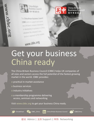 Get your business
China ready
The China-Britain Business Council (CBBC) helps UK companies of
all sizes and sectors access the full potential of the fastest growing
market in the world. CBBC provides:
o practical in-market assistance
o business services
o industry initiatives
o a membership programme delivering
access, seminars and networking
Visit www.cbbc.org to get your business China ready.
ChinaBritain CBBC_China China-Britain Business Council CBBCChina
建议 Advice | 支持 Support | 网络 Networking
 