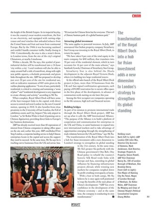 FIRST
53
The
transformation
of the Royal
Albert Dock
into a hub
for Asian
investment
adds a new
dimension
to London’s
strategy to
strengthen
its global
standing
CHINA
the height of the British Empire. In its imperial heyday,
it was the country’s most modern waterfront, the first
to use electricity, and equipped with cutting-edge
cranes and steel winches that unloaded tobacco from
the United States and fruit and meat from continental
Europe. But by the 1960s it was becoming outdated
and couldn’t handle container traffic, finally closing in
1981. Coincidentally, the area is also a stone’s throw,
in London terms, from the site of the city’s original
Chinatown, at nearby Limehouse.
Within a decade, Mr Xu says, this symbol of post-
industrial decline will be transformed into a 24-hour
‘city within a city’. Local residents will also be able to
enjoy around half a mile of waterfront, along with eight
new public squares, a dockside promenade and green
links throughout the site. ABP has proposed to develop
just over 20 per cent of the site for residential use,
with an indicative maximum of 845 units given in the
outline planning application. “A mix of uses, particularly
residential, is critical to creating and sustaining a ‘sense
of place’” and “residential development is very important
to create vibrancy and activity,” according to Mr Xu.
When complete, Royal Albert Dock will have some
of the best transport links in the capital, with direct
access to central and west London via the new Crossrail
station, opening in 2018. It also benefits from close
proximity to the University of East London, the ExCel
exhibition centre and City Airport (“the only airport in
London,” as Sir Robin Wales is fond of pointing out to
Chinese dignitaries), providing direct links to Europe’s
key business destinations.
ABP has already received more than 60 expressions of
interest from Chinese companies in taking office space
on the site and, earlier this year, ABP established First
StopLondon,acorporatelandingservicetohelpChinese
enterprises locate in the capital and access the support
they need to succeed. At the same time, Mr Xu says he is
reaching out to businesses from the UK and across Asia:
“It’s not just for Chinese firms but for everyone. This isn’t
a Chinese business park: it’s a global business park.”
Attracting global investment
The same applies to potential investors. In July, ABP
announced that Indian property company Strawberry
Star Group was investing in the Royal Albert Dock, in
return for equity.
“We have taken 8 per cent of the total equity in the
main company for £40 million; that translates into
50 per cent of the residential element, which in turn
accounts for 16 per cent of the main scheme,” says
Santhosh Gowda, Chairman of Strawberry Star Group.
Strawberry Star is also behind the Hoola
development in the adjacent Royal Victoria Dock,
where it is building two large residential towers.
At the official sales launch of the Royal Albert Dock
project in June, more than 10 businesses from the
UK and Asia signed confirmation agreements, each
paying a £50,000 reservation fee to secure office space
in the first phase of the development, in advance of
construction work starting on site later this year.
Among the first occupiers are companies operating
in the life sciences, high tech and financial sectors.
Building bridges
As part of its mission to promote international trade
through the Royal Albert Dock project, ABP has
set up what it calls the ABP International Alliance.
“The purpose of the Alliance is to build a platform of
cooperation and communication for enterprises in
the UK and China, to assist businesses to expand into
new international markets and to take advantage of
opportunities emerging through the strengthening of
trade relations between the UK and China,” says Mr Xu.
The transformation of the Royal Albert Dock into
a hub for Asian investment adds a new dimension to
London’s strategy to strengthen its global standing
in the 21st century. At the same time,
Mr Xu’s project fits perfectly with the
Chinese government’s One Belt, One
Road policy to rebuild the country’s
historic Silk Road trade links with
Europe and Asia, extending its global
influence by financing infrastructure
projects abroad, while winning new
markets for companies weighed down
by profit-crushing overcapacity at home.
With a foot in both camps, Mr Xu
believes he is once again well positioned
to reap the benefits of the next phase of
China’s development: “ABP has every
confidence in the development of the
Chinese economy – and at the same
time, the company is conducting its own
transformation.” F
Holding court:
Back (left to right): ABP
London COO John Miu,
Director City Account
of Siemens, Mark
Jenkinson, GLA Director,
Strategic Projects 
Property, Simon Powell,
ABP Vice Chairman
Nancy Xu, CEO of London
Borough of Newham, Kim
Bromley-Derry.
Front (left to right):
Vice Mayor of Haining
City Hu Yanzi, Mayor
of London Borough
of Newham, Sir Robin
Wales, ABP Chairman
Xu Weiping and Chair of
Chinese People’s Political
Consultative Congress
Zhang Weifen
 