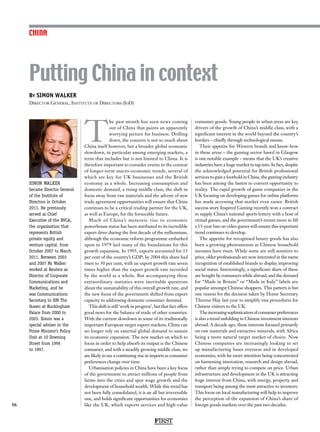 By SIMON WALKER
Director General, Institute of Directors (IoD)
SIMON WALKER
became Director General
of the Institute of
Directors in October
2011. He previously
served as Chief
Executive of the BVCA,
the organisation that
represents British
private equity and
venture capital, from
October 2007 to March
2011. Between 2003
and 2007 Mr Walker
worked at Reuters as
Director of Corporate
Communications and
Marketing, and he
was Communications
Secretary to HM The
Queen at Buckingham
Palace from 2000 to
2003. Simon was a
special adviser in the
Prime Minister’s Policy
Unit at 10 Downing
Street from 1996
to 1997.
Putting China in context
56
T
he past month has seen news coming
out of China that paints an apparently
worrying picture for business. Drilling
down, the concern is not so much about
China itself however, but a broader global economic
slowdown, in particular among emerging markets, a
term that includes but is not limited to China. It is
therefore important to consider events in the context
of longer-term macro-economic trends, several of
which are key for UK businesses and the British
economy as a whole. Increasing consumption and
domestic demand, a rising middle class, the shift in
focus away from raw materials and the advent of new
trade agreement opportunities will ensure that China
continues to be a critical trading partner for the UK,
as well as Europe, for the forseeable future.
Much of China’s meteoric rise to economic
powerhouse status has been attributed to its incredible
export drive during the first decade of the millennium,
although the economic reform programme embarked
upon in 1979 laid many of the foundations for this
growth expansion. In 1995, exports accounted for 15
per cent of the country’s GDP; by 2004 this share had
risen to 30 per cent, with an export growth rate seven
times higher than the export growth rate recorded
by the world as a whole. But accompanying these
extraordinary statistics were inevitable questions
about the sustainability of this overall growth rate, and
the new focus of the government shifted from export
capacity to addressing domestic consumer demand.
This shift is still ‘work in progress’, but that fact offers
good news for the balance of trade of other countries.
With the current slowdown in some of its traditionally
important European target export markets, China can
no longer rely on external global demand to sustain
its economic expansion. The new market on which to
focus in order to help absorb its output is the Chinese
consumer, and with a steadily growing middle class, we
are likely to see a continuing rise in imports as consumer
preferences change over time.
Urbanisation policies in China have been a key focus
of the government to attract millions of people from
farms into the cities and spur wage growth and the
development of household wealth. While this trend has
not been fully consolidated, it is an all but irreversible
one, and holds significant opportunities for economies
like the UK, which exports services and high-value
consumer goods. Young people in urban areas are key
drivers of the growth of China’s middle class, with a
significant interest in the world beyond the country’s
borders – chiefly through technological means.
Their appetite for Western brands and know-how
in these areas – the gaming sector based in Glasgow
is one notable example – means that the UK’s creative
industries have a huge market to tap into. In fact, despite
the acknowledged potential for British professional
services to gain a foothold in China, the gaming industry
has been among the fastest to convert opportunity to
reality. The rapid growth of game companies in the
UK focusing on developing games for online platforms
has made accessing that market even easier. British
success story Inspired Gaming recently won a contract
to supply China’s national sports lottery with a host of
virtual games, and the government’s recent move to lift
a 15-year ban on video games will ensure this important
trend continues to develop.
The appetite for recognised luxury goods has also
been a growing phenomenon as Chinese household
incomes have risen. While some are still sensitive to
price, older professionals are now interested in the name
recognition of established brands to display improving
social status. Interestingly, a significant share of these
are bought by consumers while abroad, and the demand
for “Made in Britain” or “Made in Italy” labels are
popular amongst Chinese shoppers. This pattern is but
one reason for the decision taken by Home Secretary
Theresa May last year to simplify visa procedures for
Chinese visitors to the UK.
Theincreasingsophisticationofconsumerpreferences
is also a trend unfolding in Chinese investment interests
abroad. A decade ago, these interests focused primarily
on raw materials and extractive minerals, with Africa
being a more natural target market of choice. Now
Chinese companies are increasingly looking to set
up manufacturing bases overseas and in developed
economies, with far more attention being concentrated
on harnessing innovation, research and design abroad,
rather than simply trying to compete on price. Urban
infrastructure and development in the UK is attracting
huge interest from China, with energy, property and
transport being among the most attractive to investors.
This focus on local manufacturing will help to improve
the perception of the expansion of China’s share of
foreign goods markets over the past two decades.
CHINA
FIRST
 