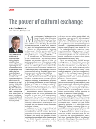 FIRST
58
CHINA
SIR CIARÁN DEVANE
was educated at
University College,
Dublin, where he
gained first-class
honours in biochemical
engineering. He also
holds a Master’s degree
in International Policy
and Practice from
George Washington
University. He started
his career as an
engineer before joining
Gemini Consulting.
After serving as Chief
Executive of Macmillan
Cancer Support from
May 2007 to December
2014, he took up the
role of Chief Executive
of the British Council in
January 2015. He was
awarded a knighthood
in 2015 for his services
to cancer patients.
M
y predecessor as Chief Executive of the
British Council, and avid Sinophile,
Sir Martin Davidson, was head of our
Beijing office in the early 1980s. At that
time – as Martin was fond of recalling – the entire British
Council China operation, six people strong, was run out
of a bicycle shed in the grounds of the British Embassy.
Things are very different today. On a recent trip
to the country, I visited an operation with 750 staff
working across five of China’s largest cities: Beijing,
Shanghai, Guangzhou, Chongqing and Wuhan.
The British Council uses the cultural resources
of the United Kingdom – art, education, culture,
language, and our values and ways of living – to
positively contribute to over 100 countries we work in
worldwide. Every year we reach over 20 million people
face to face and through our events, and more than
500 million online and via broadcasts and publications.
Nowhere is the idea of connecting people in the belief
that mutually beneficial things will happen more
important than in our relationship with China.
The British Council has been working in China since
1942, when the renowned scholar of China, Joseph
Needham, ran the Sino-British Science Co-operation
Office in Chongqing. We were formally established
as the Cultural and Education Section of the British
Embassy in 1979, and are co-signatories to the 1979
Cultural Exchange Agreement as well as to a number
of Memoranda of Understanding between the UK and
China on education, culture and sport.
In China we work in several different areas – arts,
education, exams, civil society, and language – but
mutuality is at the heart of all our programmes
and projects. Our arts work connects professionals
and audiences in both countries – not only bringing
British creative work to the attention of Chinese
audiences, and vice versa, but sharing the skills
that made that work possible, through training and
professional exchange.
In education, we work hard to nurture lifelong links
between young people of all ages, and between academics
and institutions in both our countries. We also run
programmes to encourage more young British people
to study in China; and our work contributes to China’s
ambitions to internationalise its higher education system.
The British Council’s examinations work, in
language and other assessments, is on a large
scale: every year two million people globally take
international exams with us. We deliver a range of
highly valued UK qualifications, in which success can
open the door to an education in the UK, or provide the
key to a professional career. I am particularly pleased
that our IELTS preparation course on the FutureLearn
platform is one of the world’s most popular MOOCs.
Our work with civil society ranges from a major
access to justice (legal aid) programme, to work with
social entrepreneurs and social policy makers in China.
And we are delighted to work with our partners in the
General Administration of Sport on various sporting
programmes such as Premier Skills.
We do not currently have English language
teaching centres in China. But no matter what
your age or current standard of English, we offer
interactive material online, on mobile devices, in
print and on the radio. We also work with partners
in Chinese education institutions to raise English
standards – something we have been doing for over 35
years. We are also very happy to support the growth
of Chinese teaching in schools in the UK, and the
significant expansion of the Confucius Centre and
Confucius Classroom networks.
Under the Generation UK China programme we
have also greatly increased the opportunities for young
British people to study and complete internships in
China, and to build a greater understanding of a
nation which plays an increasing role in all our lives.
In a similar vein, we are working with our friends in
Hanban, China’s cultural relations institution, to
promote the learning of Chinese in the UK.
During the last year we have led the UK season of
the first bilateral UK/China Year of Cultural Exchange,
creating opportunities for our partners to showcase the
best of culture from both countries. We also played
a leading role in the Third High Level People to People
Dialogue in September 2015, led by Vice Premier
Madame Liu Yandong: a celebration of the work we
do with UK government partners to build strong links
between our two peoples, to the benefit of each.
At the heart of all our activity is the personal
connection: it’s when people meet people that trust
is created and real understanding grows. This is
back to our founding ideal. That the interchange of
discoveries, of knowledge, of ideas makes the world a
better, safer, more prosperous place.
By SIR CIARÁN DEVANE
Chief Executive, British Council
The power of cultural exchange
 