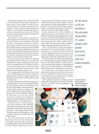 FIRST
59
At the heart
of all our
activity is
the personal
connection:
it’s when
people meet
people
that trust
is created
and real
understanding
grows
The dramatic expansion of our activity with China
is the result of the hard work of many colleagues over
many years, of course. Just like everywhere else we
work, in China we have made a commitment for the
long term – it’s how we build the relationships that are
central to our work. But the transformation in the size
and scope of our operations is also a result of China’s
economic miracle, and its new appetite for engagement
with the rest of the world.
You don’t have to visit China to experience its
industrial might. From the iPod in your jacket pocket,
to the jacket itself, to the smartphone used to buy
the jacket – many objects around us have a ‘Made in
China’ stamp. And China’s economic miracle takes
place within a historical context that puts the British
Council’s claim to long-term thinking in perspective. It
is worth remembering that China has been the world’s
largest and most advanced economy for most of the last
two millennia. The grand sweep of history looks very
different if you’re standing on Chinese soil.
As does the grand sweep of the future. Whether
this will be the ‘Chinese Century’ or not, China will
undoubtedly be a major world player for many decades
to come: a geopolitical force to be reckoned with, an
economic powerhouse against which every other
economy will inevitably be measured, and a cultural
benchmark against which to assess our own.
For an organisation like the British Council, which
exists to build friendly relations between nations and
peoples, this fact presents an excellent opportunity to
demonstrate the real power of cultural relations on the
very largest scale.
Itisagiantopportunity;butiftherelationshipistobea
properly mutual one, we face an equally giant challenge.
It is only necessary to look at one set of statistics to see
the scale of that challenge. Almost all Chinese
students leaving compulsory education each
year (14 million) take an exam in English. At
the same time, fewer than 4,000 UK students,
far fewer than 1 per cent, take a GCSE
equivalent in Chinese. Even taking into
account the enormous disparity in our national
populations, that is a very unequal statistic.
Our government is currently investing
a lot of time and effort in the UK-China
relationship. The value placed on those links
is demonstrated by the State Visit of President
Xi Jinping, as well as Prime Minister David
Cameron’s and other British ministers’ visits
to China for the purpose of building trade and
diplomatic ties.
On a UK trade mission to China in
December 2013, the Prime Minister said
he hoped to “plant the seeds of a long-term
relationship which will benefit China, Britain
and the world for generations to come”.
I  join him in that wish, and agree with him that such
a relationship will come about not simply as a result of
trade agreements, but by working together on issues
that affect us all – whether that is the impact of climate
change, or providing young people with the skills to
make their way in the world, or gender equality.
Getting under the skin of China should be an
ambition not only for our diplomats, but for any
ambitious UK business seeking export growth or inward
investment. It should be on the agenda of every young
person interested in shaping the future and joining
conversations about the world we will be living in,
twenty, thirty or fifty years hence. China is important.
Smart young people will spot that and react to that.
That is why the British Council’s encouragement
and support for the learning of Chinese in the UK is
so important. It is essential to the wider cultural and
economic engagement between our two nations, and
a key part of helping to bring what promises to be a
‘golden age’ of UK-China cultural relations to reality.
The UK and China, for all their obvious differences,
have in common the status of great trading nations. Both
nations are famously businesslike. And the expression
‘we can do business’ after all means: we understand each
other, we can work with each other in various different
spheres because we have established a territory of trust.
In a world which is increasingly unstable and
unpredictable, dependable ties between nations are
ever more valuable. Our work for the future must be
to expand that notion of ‘trading trust’ to encompass
our joint national prosperity and security.
Such a valuable commodity can only be produced
intentionally and (literally) inter-nationally. Not ‘Made
in China’, or ‘Made in the United Kingdom’, but
‘Made Together’. F
Character forming:
British children
practising traditional
Chinese calligraphy
Photo© ITNProductions
 
