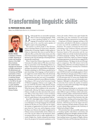 FIRST
CHINA
60
MICHEL HOCKX
is Professor of Chinese
at SOAS, University of
London and founding
director of the SOAS
China Institute.
He studied Chinese
language and literature
at Leiden university in
The Netherlands and
at Liaoning and Peking
universities in China.
He has been involved
in teaching Chinese
language and culture
in the UK for the past
twenty years and he
is a past president
(2011-14) of the British
Association for
Chinese Studies.
B
ritish people have an unenviable reputation
when it comes to learning languages. With
so many speaking English as a second
language all around the world, there often
does not seem to be a need for native speakers of
English to aspire to becoming bilingual.
The manner in which people in the UK have
taken to learning Chinese in recent years is therefore
nothing short of amazing. English is widely spoken in
China, so objectively there was no need for Brits to
make the effort, yet they did. In the twenty years that
I have been involved in teaching Chinese language and
literature in the UK, the landscape of learning has been
dramatically transformed.
When I joined the Chinese department at SOAS,
University of London, back in 1996, there were fewer
than ten universities in the UK offering Chinese as a
subject. The learning and teaching of Chinese was, by
and large, the territory of a small number of enthusiasts.
Students embarking on a BA Chinese typically had no
prior knowledge of the language at all and needed to
be taught from scratch. Indeed, those who did already
know Chinese were often not accepted onto such
programmes because they were seen as overqualified!
The situation could not be more different nowadays.
According to a 2013 survey by the University Council
of Modern Languages, Chinese is now taught at 90
per cent of all UK universities. Only Spanish, French,
and German are taught more widely across the UK.
What this means is that in addition to the universities
traditionally offering full degree programmes in
Chinese, virtually every other university in the country
now offers at least some elective courses in Chinese
language. Fluency in Chinese is increasingly widely
seen as a useful element in the any graduate’s skill set.
Since 2012, when higher tuition fees were introduced
at UK universities, the number of students applying
to do full degrees in foreign languages has drastically
declined. In the first two years of the new fee regime,
the number of applications for French courses had
gone down by 25 per cent, and for Japanese courses
by 40 per cent. However the number of applicants for
Chinese courses remained stable. In fact, Chinese was
one of the very few subjects in the humanities where
recruitment did not seem to suffer significantly as a
result of higher fees. Amidst widespread uncertainty
about the prospects for humanities graduates on the
future job market, Chinese once again bucked the
trend. Here, too, the conclusion can only be that
knowledge of Chinese is perceived as a very useful skill.
A large part of Chinese language teaching at UK
universities, and indeed in UK schools, is connected
in some way with the establishment of Confucius
Institutes. No country in Europe has been more
welcoming to the Confucius Institute movement
than the UK. There are currently 25 Confucius
Institutes based at UK universities and the vast
majority of them are actively involved in the provision
of Chinese language teaching. The UK also has 92
Confucius Classrooms, which are Chinese language
teaching programmes in schools that are supported by
Confucius Institutes. The figures for the rest of Europe
pale in comparison. The UK’s closest rival in this
ranking is Italy, which has 11 Confucius Institutes and
20 Confucius Classrooms. Germany has 15 Institutes
and three Classrooms.
Chinese is now taught widely in secondary schools
up to GCSE level and is increasingly popular at A level.
Many school leavers take gap years in China in order to
pick up some of the language. All Chinese programmes
at UK universities have in recent years changed their
admissions policy and are now very welcoming to non-
beginners. Although it is still possible to study Chinese
at university from scratch, the number of students
arriving at our gates with no knowledge of the language
at all is now incredibly small.
Beyond language learning per se, universities in the
UK have also invested heavily in developing courses
about different aspects of Chinese culture and society,
Chinese economy, politics, and international relations,
as well as the country’s history. In recent years, several
universities have opened China Institutes that take
responsibility for teaching and learning about China
across all disciplines. In addition to the SOAS China
Institute, which houses by far the largest and most
diverse community of China scholars in Europe, there
are new, vibrant China institutes at the University of
Oxford and at King’s College.
UK universities have also successfully explored ways
of working together with Chinese universities and
establishingapresenceforUKhighereducationinChina.
The University of Nottingham has for quite a few years
been teaching courses at its campus in Ningbo, whereas
Liverpool University and Xi’an Jiaotong University are
By PROFESSOR MICHEL HOCKX
Director, SOAS China Institute, University of London
Transforming linguistic skills
 