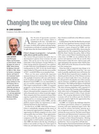 FIRST
63
Changing the way we view China
A
fter 30 years of spectacular economic
growth and social change, China is
embarking on the next – inevitably more
difficult – phase of its development;
the impact of which will be global and long-lasting.
Commentators on all sides are currently competing to
be right about what the future holds for China.
China’s changes in perspective – real growth,
policy drivers and the need for reform
The current UK government has made clear its
determination to pursue closer economic ties with
China. This can be seen in the recent trip of the
Chancellor of the Exchequer, George Osborne, to
China during which he announced a new ambition
to make China the United Kingdom’s second largest
trading partner by 2025. It was the fourth largest
export market for UK goods in the first seven months
of 2015 – worth £18 billion on an annualised basis.
There are few more symbolically important
moments between two countries than a State Visit.
The spotlight of attention will come with forensic
levels of analysis and opinion. At the China-Britain
Business Council (CBBC), it is our responsibility to
give our member companies, which range from the
UK’s largest multinationals to SMEs, an impartial
perspective on the business environment in China.
CBBC is a reference point and trusted advisor to
almost a thousand member companies in the UK, as
well as thousands more to whom we provide support.
Most companies don’t have extensive in-house China
expertise to guide their senior managers in decision-
making and are, to varying degrees, reliant on the
deep and broad expertise within CBBC, and the
platform of peers within our organisation, to make
informed decisions for their businesses.
So what do we, at CBBC, think about the future?
China is undoubtedly changing and the nature of
the commercial opportunities is changing too. The
opportunities for British companies are more varied
and accessible than ever before. Those opportunities
are in China; they are to work with Chinese
companies in the UK; and they are opportunities to
work together in third markets around the world.
The CBBC also believes that the days of looking at
China as one market are long over. Each region of
China can, and indeed must, be looked at in the way
that a business would look at the different countries
of Europe.
Looking ahead, One Belt One Road has the potential
to be the most significant business initiative of this
generation. In Urumqi last month, the Chancellor
launched a report prepared by CBBC and the
Foreign and Commonwealth Office showcasing the
opportunities for UK companies flowing from One
Belt One Road. Another key policy, Made in China
2025, aims to move China’s manufacturing up the
value chain. At CBBC we are confident that the
services and expertise in the UK are exactly what
China needs to make this move. And we await, with
eager anticipation, the outcomes of the 13th Five Year
Plan, which will set the direction of travel for China
over the coming years.
China has made an important step-change in its
development. GDP growth around the 7 per cent
mark or, possibly, significantly lower will become the
norm. But the focus on growth rates is simplistic: the
absolute growth in the size of the Chinese economy
this year is almost triple what it was a decade ago.
It is this growth in the absolute size of the economy
and, by extension, in GDP per capita that is key for
UK business. The GDP growth figures of individual
provinces, regions with a population greater than the
UK, show enormous disparities, with a reported 4-5
per cent in regions like Liaoning and Heilongjiang,
while others such as Chongqing, Fujian and Jiangxi
still have growth around or above 10 per cent per
annum. The on-going adjustments in the Chinese
economy will not be without pain but should be
viewed in a positive light for the opportunities they
offer to British companies.
At CBBC, we recognise the challenges ahead for
the Chinese government. China’s is a gargantuan
economy with some significant legacy issues. But
the need for reform and further opening up is
just as important today as it was 30 years ago. We
welcome the recent move by The State-owned Assets
Supervision and Administration Commission of the
State Council, only last month, to initiate a path
to energise its State Owned Enterprises. Allowing
private investment should bring about increased
productivity – but we accept that it will take time.
Recent reports of increased protectionism and opacity
are worrying. Developing competition in a more open
CHINA
By LORD SASSOON
Chairman, China-Britain Business Council (CBBC)
LORD SASSOON
read Philosophy,
Politics and Economics
at Christ Church, Oxford.
He began his career at
KPMG, before joining
SG Warburg (now part
of UBS) in 1985, where
he became a managing
director and head of
the investment bank’s
global privatisation
business. He has held
senior positions in the
UK Treasury, first as
a senior civil servant
(2002-06) and then as
Commercial Secretary
to the Treasury (2010-
13), and was appointed
a Director of Jardine
Matheson Holdings
in January 2013.
 