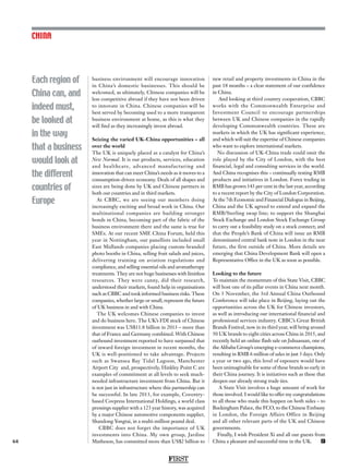 FIRST
64
Each region of
China can, and
indeed must,
be looked at
in the way
that a business
would look at
the different
countries of
Europe
CHINA
business environment will encourage innovation
in China’s domestic businesses. This should be
welcomed, as ultimately, Chinese companies will be
less competitive abroad if they have not been driven
to innovate in China. Chinese companies will be
best served by becoming used to a more transparent
business environment at home, as this is what they
will find as they increasingly invest abroad.
Seizing the varied UK-China opportunities – all
over the world
The UK is uniquely placed as a catalyst for China’s
New Normal. It is our products, services, education
and healthcare, advanced manufacturing and
innovation that can meet China’s needs as it moves to a
consumption-driven economy. Deals of all shapes and
sizes are being done by UK and Chinese partners in
both our countries and in third markets.
At CBBC, we are seeing our members doing
increasingly exciting and broad work in China. Our
multinational companies are building stronger
bonds in China, becoming part of the fabric of the
business environment there and the same is true for
SMEs. At our recent SME China Forum, held this
year in Nottingham, our panellists included small
East Midlands companies placing custom-branded
photo booths in China, selling fruit salads and juices,
delivering training on aviation regulations and
compliance, and selling essential oils and aromatherapy
treatments. They are not huge businesses with limitless
resources. They were canny, did their research,
understood their markets, found help in organisations
such as CBBC and took informed business risks. These
companies, whether large or small, represent the future
of UK business in and with China.
The UK welcomes Chinese companies to invest
and do business here. The UK’s FDI stock of Chinese
investment was US$11.8 billion in 2013 – more than
that of France and Germany combined. With Chinese
outbound investment reported to have surpassed that
of inward foreign investment in recent months, the
UK is well-positioned to take advantage. Projects
such as Swansea Bay Tidal Lagoon, Manchester
Airport City and, prospectively, Hinkley Point C are
examples of commitment at all levels to seek much-
needed infrastructure investment from China. But it
is not just in infrastructure where this partnership can
be successful. In late 2013, for example, Coventry-
based Covpress International Holdings, a world class
pressings supplier with a 123 year history, was acquired
by a major Chinese automotive components supplier,
Shandong Yongtai, in a multi-million pound deal.
CBBC does not forget the importance of UK
investments into China. My own group, Jardine
Matheson, has committed more than US$2 billion to
new retail and property investments in China in the
past 18 months – a clear statement of our confidence
in China.
And looking at third country cooperation, CBBC
works with the Commonwealth Enterprise and
Investment Council to encourage partnerships
between UK and Chinese companies in the rapidly
developing Commonwealth countries. These are
markets in which the UK has significant experience,
and which will suit the expertise of Chinese companies
who want to explore international markets.
No discussion of UK-China trade could omit the
role played by the City of London, with the best
financial, legal and consulting services in the world.
And China recognises this – continually testing RMB
products and initiatives in London. Forex trading in
RMB has grown 143 per cent in the last year, according
to a recent report by the City of London Corporation.
At the 7th Economic and Financial Dialogue in Beijing,
China and the UK agreed to extend and expand the
RMB/Sterling swap line; to support the Shanghai
Stock Exchange and London Stock Exchange Group
to carry out a feasibility study on a stock connect; and
that the People’s Bank of China will issue an RMB
denominated central bank note in London in the near
future, the first outside of China. More details are
emerging that China Development Bank will open a
Representative Office in the UK as soon as possible.
Looking to the future
To maintain the momentum of this State Visit, CBBC
will host one of its pillar events in China next month.
On 3 November, the 3rd Annual China Outbound
Conference will take place in Beijing, laying out the
opportunities across the UK for Chinese investors,
as well as introducing our international financial and
professional services industry. CBBC’s Great British
Brands Festival, now in its third year, will bring around
50 UK brands to eight cities across China in 2015, and
recently held an online flash sale on Juhuasuan, one of
the Alibaba Group’s emerging e-commerce champions,
resulting in RMB 6 million of sales in just 3 days. Only
a year or two ago, this level of exposure would have
been unimaginable for some of these brands so early in
their China journey. It is initiatives such as these that
deepen our already strong trade ties.
A State Visit involves a huge amount of work for
those involved. I would like to offer my congratulations
to all those who made this happen on both sides – to
Buckingham Palace, the FCO, to the Chinese Embassy
in London, the Foreign Affairs Office in Beijing
and all other relevant parts of the UK and Chinese
governments.
Finally, I wish President Xi and all our guests from
China a pleasant and successful time in the UK. F
 