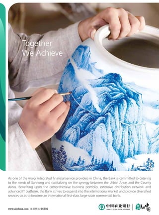 As one of the major integrated financial service providers in China, the Bank is committed to catering
to the needs of Sannong and capitalizing on the synergy between the Urban Areas and the County
Areas. Benefiting upon the comprehensive business portfolio, extensive distribution network and
advanced IT platform, the Bank strives to expand into the international market and provide diversified
services so as to become an international first-class large-scale commercial bank.
www.abchina.com 客服热线 95599
Together
We Achieve
 