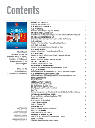 China and the United Kingdom:
A Golden Era of Partnership
THE PEOPLE’S REPUBLIC OF
CHINA
O F F I C I A L R E P O RT
PUBLISHED BY FIRST TO MARK THE STATE VISIT OF HIS EXCELLENCY
XI JINPING, PRESIDENT OF THE PEOPLE’S REPUBLIC OF CHINA
OFC China 2015 v3.indd 2 15/10/2015 17:11
Contents
RUPERT GOODMAN DL
Chairman and Founder, FIRST	 7
H.M. QUEEN ELIZABETH II	 9
H.E. XI JINPING
President of the People’s Republic of China	 11
RT HON DAVID CAMERON MP
Prime Minister of the United Kingdom of Great Britain and Northern Ireland	 17
RT HON GEORGE OSBORNE MP
Chancellor of the Exchequer and Second Lord of the Treasury	 21
H.E. WANG YI
Minister of Foreign Affairs, People's Republic of China	 22
H.E. GAO HUCHENG
Minister of Commerce, People's Republic of China	 24
H.E. YUAN GUIREN
Minister of Education, People's Republic of China	 26
H.E. WAN GANG
Minister of Science & Technology, People's Republic of China	 28
H.E. LUO SHUGANG
Minister of Culture, People's Republic of China	 30
DR ZHOU XIAOCHUAN
Governor, People's Bank of China	 32
RT HON PHILIP HAMMOND MP
Secretary of State for Foreign & Commonwealth Affairs	 35
H.E. LIU XIAOMING
Ambassador of the People's Republic of China to the United Kingdom	 36
H.E. BARBARA WOODWARD CMG OBE
Ambassador of the United Kingdom to the People’s Republic of China	 38
BORIS JOHNSON MP
Mayor of London	 41
ALDERMAN ALAN YARROW
Lord Mayor of the City of London	 42
DR CATHERINE RAINES FRSA
Chief Executive, UK Trade & Investment	 44
SUN YU
General Manager, Bank of China London Branch & CEO, Bank of China (UK) Ltd	 48
NICK LYNE AND ALASTAIR HARRIS
Senior Staff Writer and Publishing Editor, FIRST	 50
STEPHEN PERRY
Chairman, the 48 Group Club	 54
JOHN CRIDLAND CBE
Director-General, CBI	 55
SIMON WALKER
Director General, Institute of Directors	 56
SIR CIARÁN DEVANE
Chief Executive, British Council	 58
PROFESSOR MICHEL HOCKX
Director, SOAS China Institute, University of London	 60
LORD SASSOON
Chairman, China-Britain Business Council	 63
Official Report
produced to mark the
State Visit of H.E. Xi Jinping,
President of the People's
Republic of China to the
United Kingdom
China and the
United Kingdom:
A Golden Era of Partnership
Copyright © 2015,
FIRST Magazine Ltd.
All rights reserved.
Reproduction in whole or in
part without written permission
is strictly prohibited. Colour
transparencies or manuscripts
submitted to the magazine are
sent at owners’ risk; neither the
company nor its agents accept any
liability for loss or damage.
 