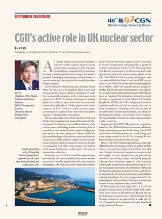 FIRST
6
SPONSORED STATEMENT
HE YU
Chairman of the Board,
Professorship Senior
Engineer,
PhD of Management
Science,
Chairman General
Nuclear Power
Corporation
By HE YU
Chairman of the Board, China General Nuclear Power Corporation
CGN’s activerole in UK nuclearsector
All six generating
units of Daya Bay
Nuclear Power Plant,
operated by CGN, have
been working safely and
stably since 1994
A
s China’s largest nuclear power operator
and the world’s largest nuclear power
construction company, China General
Nuclear Power Group (CGN) is committed
to being a leading global clean energy and service
provider. ‘Developing clean energy to benefit society’ is
our core value, and our vision is to be a world-class clean
energy company.
CGN debuted with the Daya Bay Nuclear Power
Plant. By the end of September, 2015, CGN had
fourteen nuclear power plants in operation or ready
for commercial operation, with a total generating
capacity of 14.92 GW. Safety techniques at nuclear
plants currently in operation meet international
standards in all indices. Twelve plants with a total
capacity of 14.45 GW are under construction,
accounting for roughly 20 per cent of the total global
capacity of plants under construction.
On the technology front, CGN and China National
Nuclear Corporation jointly designed the domestically-
developed, third-generation million-kilowatt class
nuclear power technology known as Hualong One to
contribute to the national nuclear power development
plan and aid our own ‘going out’ efforts. CGN has
also established specialised nuclear power production,
construction, R&D, and fuel supply security systems
in line with international standards, which can develop
in conjunction with other clean energy areas such as
wind power, hydropower, solar power, and energy
conservation industries.
In recent years, CGN has seized the opportunities
presented by the international nuclear power market
recovery to steadily expand into the international
marketplace. On 30th June 2015 in Paris, the Chinese
and French governments signed a joint statement
on nuclear cooperation indicating that a group of
Chinese enterprises led by CGN will cooperate
with French counterparts on the construction and
operation of three new nuclear power plants in the
UK. The CGN-led China team will support and
take part in Hinkley Point C and two EPR reactor
projects, and will work on the predevelopment phase
of Sizewell C. EDF will support and participate in
another UK nuclear plant development project led by
CGN, and conduct applicability design modifications
based on Hualong One technology, primarily to meet
the safety requirements of the Office for Nuclear
Regulation (ONR), the UK’s independent nuclear
regulator authority, as well as to make the reactor
more competitive. Starting out with the aim of
mutual benefit, further partnerships, including the
development of large- and medium-sized reactors,
will be undertaken with the aim of developing markets
in other countries.
Negotiations for CGN’s UK project are progressing
smoothly. The ONR will shortly commence its Generic
Design Assessment process for Hualong One; CGN
also submitted Hualong One for a technology and
safety design review by the EUR (European Utility
Requirements) Committee earlier this year.
Phase II of CGN’s Fangchenggang Plant, an example
of Hualong One technology and the model for the UK
project, is expected to begin construction later this
year. Design documents, equipment procurement
and supply, and site preparation are proceeding
smoothly, according to plan, and good progress
is being made on project approval and licensing,
fulfilling the conditions for ground breaking in 2015
and subsequent construction. Construction of Phase II
will benefit equipment manufacturing export driven
by domestically-developed technology, and establish
a strong foundation for close cooperation with the
nuclear power sector in Africa, West Asia, Central and
Eastern Europe, Southeast Asia, and the UK.
In November 2014 and April 2015, a CGN-led
group of Chinese firms and EDF jointly held supply
chain conferences in Shanghai and Beijing for the
new UK nuclear power project, with the aim of giving
Chinese enterprises an opportunity to take part in
the UK project and to promote mutually beneficial
cooperation with France. F
 