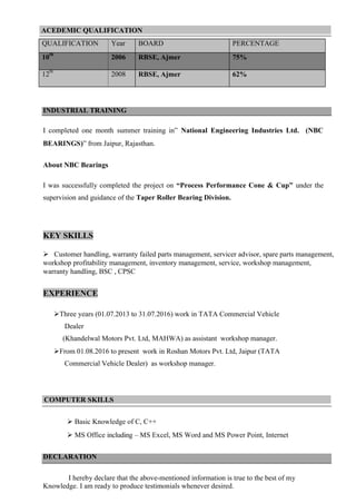 ACEDEMIC QUALIFICATION
QUALIFICATION Year BOARD PERCENTAGE
10
th
2006 RBSE, Ajmer 75%
12
th
2008 RBSE, Ajmer 62%
INDUSTRIAL TRAINING
I completed one month summer training in” National Engineering Industries Ltd. (NBC
BEARINGS)” from Jaipur, Rajasthan.
About NBC Bearings
I was successfully completed the project on “Process Performance Cone & Cup” under the
supervision and guidance of the Taper Roller Bearing Division.
KEY SKILLS
 Customer handling, warranty failed parts management, servicer advisor, spare parts management,
workshop profitability management, inventory management, service, workshop management,
warranty handling, BSC , CPSC
EXPERIENCE
Three years (01.07.2013 to 31.07.2016) work in TATA Commercial Vehicle
Dealer
(Khandelwal Motors Pvt. Ltd, MAHWA) as assistant workshop manager.
From 01.08.2016 to present work in Roshan Motors Pvt. Ltd, Jaipur (TATA
Commercial Vehicle Dealer) as workshop manager.
COMPUTER SKILLS
 Basic Knowledge of C, C++
 MS Office including – MS Excel, MS Word and MS Power Point, Internet
DECLARATION
I hereby declare that the above-mentioned information is true to the best of my
Knowledge. I am ready to produce testimonials whenever desired.
 