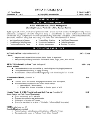 BRYAN MICHAEL GAY
107 Plum Ridge C (864)-314-4472
Anderson, SC 29621 bryangay10@hotmail.com H (864)-226-5313
BUSINESS ~ SALES
MARKETING PROFESSIONAL
Client Relations and Account Management
Providing Sweat and Passion to Achieve Business Success
Highly organized, positive, results-driven professional with a passion and track record for building trustworthy business
relationships. A competitive self-starter with proven ability as a critical thinker and creative problem solver. Consistent
servant leader and go-to employee for customer-focused marketing and business development. Enthusiastic communicator.
Resourceful, connector. Strong work ethic willing to do what it takes to become an asset in business.
 Marketing Research/Strategy  Vendor/Client Relations  Staff/Team Management
 Event Planning/Administration
 Prospecting/Enterprise Focus
 Promotions/Fundraisers
 Account Management
 Sales Development
 Business Operations
PROFESSIONAL EXPERIENCE
McNair Law Firm, Anderson/Greenville, SC 2007 – Present
Courier
 Organize and categorize International patents for the IP department
 Office management responsibilities; interact with clients, judges, clerks, state officials
REMAX/Elizabeth Gray-Carr Team, Anderson,SC 2009 – 2014
Realtor Assistant
 Grew and nurtured client relationships by consistently checking property and seller
 Oversight and responsibility of supply inventory
 Maintained the aesthetic value of Remax property while minimizing the loss of assets
Starbucks Five Points, Columbia, SC 2013
Barista
 Customer service and retention through person-to-person client development
 Sold Starbucks licensed products that helped store to achieve:
o Most Improved Location Award
o Highest Sales Revenue recognition for the third quarter of 2013
Lizards Thicket & WildeWood/Woodcreek Golf Courses, Columbia, SC 2012
Server/Greens and Golf Course Maintenance
 Server and customer service specialist
 Tournament organization and administration
 Maintenance of premium golf courses
 Selected as one of three to serve the LPGA (Ladies Professional Golf Association)
Hill Electric, Anderson, SC 2011
Electrical Engineer Assistant
 Assisted engineers and technicians with installations at Michelin U2 plant
 Revamped conduit system for Anderson County School District 5
 