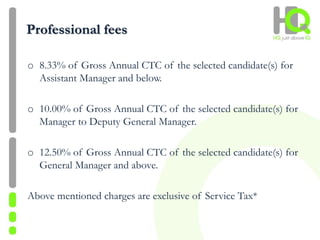 Professional fees
o 8.33% of Gross Annual CTC of the selected candidate(s) for
Assistant Manager and below.
o 10.00% of Gross Annual CTC of the selected candidate(s) for
Manager to Deputy General Manager.
o 12.50% of Gross Annual CTC of the selected candidate(s) for
General Manager and above.
Above mentioned charges are exclusive of Service Tax*
 