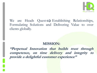 We are Heads Quest Establishing Relationships,
Formulating Solutions and Delivering Value to over
clients globally.
MISSION:
“Perpetual Innovation that builds trust through
competence, on time delivery and integrity to
provide a delightful customer experience”
 