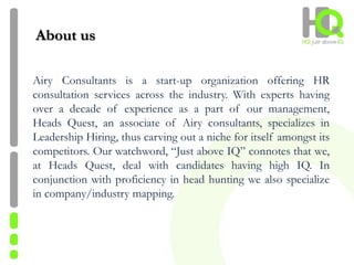 Airy Consultants is a start-up organization offering HR
consultation services across the industry. With experts having
over a decade of experience as a part of our management,
Heads Quest, an associate of Airy consultants, specializes in
Leadership Hiring, thus carving out a niche for itself amongst its
competitors. Our watchword, “Just above IQ” connotes that we,
at Heads Quest, deal with candidates having high IQ. In
conjunction with proficiency in head hunting we also specialize
in company/industry mapping.
About us
 