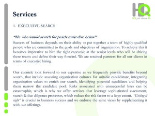 Services
1. EXECUTIVE SEARCH
“He who would search for pearls must dive below”
Success of business depends on their ability to put together a team of highly qualified
people who are committed to the goals and objectives of organization. To achieve this it
becomes imperative to hire the right executive at the senior levels who will be driving
these teams and define their way forward. We are retained partners for all our clients in
terms of executive hiring.
Our clientele look forward to our expertise as we frequently provide benefits beyond
search, that include assessing organization cultures for suitable candidature, integrating
organization values to enrich our search, identifying potential candidates and helping
them narrow the candidate pool. Risks associated with unsuccessful hires can be
catastrophic, which is why we offer services that leverage sophisticated assessment,
search & due diligence processes, which reduce the risk factor to a large extent. “Getting it
right” is crucial to business success and we endorse the same views by supplementing it
with our offerings.
 