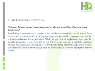 2. RECRUITMENT & SELECTION
“Human Resources, isn’t something that we do, it’s something that runs many
businesses”
Establishing contacts between employers & candidates is something that all search firms
do, but we go a step ahead by picking up competent & suitable employees that suit the
required candidature for organizations. While we get a lot of applications, screening the
suitable candidates is our expertise, as we follow a rigorous and a scientific selection
process. We believe that screening is of utmost importance before the application reaches
our client, and thus we invest enough time on each candidate to ensure the right fit for our
clients.
 