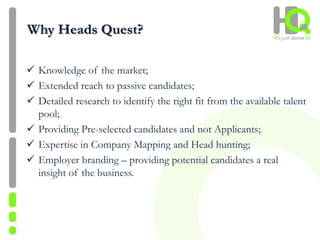 Why Heads Quest?
 Knowledge of the market;
 Extended reach to passive candidates;
 Detailed research to identify the right fit from the available talent
pool;
 Providing Pre-selected candidates and not Applicants;
 Expertise in Company Mapping and Head hunting;
 Employer branding – providing potential candidates a real
insight of the business.
 
