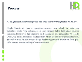 Process
“The greatest relationships are the ones you never expected to be in”
Head’s Quest, we have a numerous sources from which we build our
candidate pools. The robustness in our process helps facilitating smooth
transition from pre-offer release to on-boarding of our candidates. At Head’s
Quest, we have a numerous sources from which we build our candidate pools.
The robustness in our process helps facilitating smooth transition from pre-
offer release to onboarding of our candidates.
 