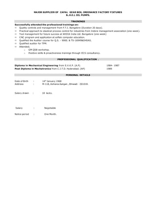 MAJOR SUPPLIER OF CAPAL GEAR BOX, ORDINANCE FACTORY FIXTURES
B..H.E.L OIL PUMPS.
TRAININGS
Successfully attended the professional trainings on:
 Quality controls and management from F.T.I. Bangalore (Duration 20 days).
 Practical approach to stastical process control for industries from Indore management association (one week).
 Tool management for future success at WIDIA India Ltd. Bangalore (one week)
 CNC program and application at softek computer education.
 Qualified the Auditor course for Q.S. - 9000. & TS-16949&OHSAS.
 Qualified auditor for TPM.
 Attended;
o GM QSB workshop.
o Positive skills & proactiveness trainings through ECS consultancy.
PROFESSIONAL QUALIFICATION .
Diploma in Mechanical Engineering from S.V.K.P. (A.P) 1984- 1987
Post Diploma in Mechatronics from C.I.T.D. Hyderabad. (AP) 1989
PERSONAL DETAILS
Date of Birth : 14th
January 1968
Address : M-118, Ashiana Aangan , Bhiwadi -301019.
Salary drawn : 18 lacks.
Salary : Negotiable
Notice period : One Month.
 