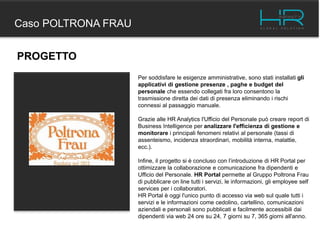 Caso POLTRONA FRAU
PROGETTO
Per soddisfare le esigenze amministrative, sono stati installati gli
applicativi di gestione presenze , paghe e budget del
personale che essendo collegati fra loro consentono la
trasmissione diretta dei dati di presenza eliminando i rischi
connessi al passaggio manuale.
Grazie alle HR Analytics l'Ufficio del Personale può creare report di
Business Intelligence per analizzare l'efficienza di gestione e
monitorare i principali fenomeni relativi al personale (tassi di
assenteismo, incidenza straordinari, mobilità interna, malattie,
ecc.).
Infine, il progetto si è concluso con l’introduzione di HR Portal per
ottimizzare la collaborazione e comunicazione fra dipendenti e
Ufficio del Personale. HR Portal permette al Gruppo Poltrona Frau
di pubblicare on line tutti i servizi, le informazioni, gli employee self
services per i collaboratori.
HR Portal è oggi l'unico punto di accesso via web sul quale tutti i
servizi e le informazioni come cedolino, cartellino, comunicazioni
aziendali e personali sono pubblicati e facilmente accessibili dai
dipendenti via web 24 ore su 24, 7 giorni su 7, 365 giorni all'anno.
 