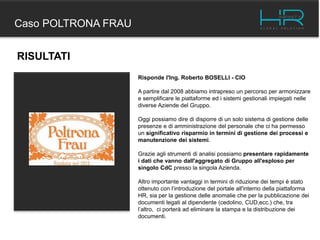 Caso POLTRONA FRAU
RISULTATI
Risponde l'Ing. Roberto BOSELLI - CIO
A partire dal 2008 abbiamo intrapreso un percorso per armonizzare
e semplificare le piattaforme ed i sistemi gestionali impiegati nelle
diverse Aziende del Gruppo.
Oggi possiamo dire di disporre di un solo sistema di gestione delle
presenze e di amministrazione del personale che ci ha permesso
un significativo risparmio in termini di gestione dei processi e
manutenzione dei sistemi.
Grazie agli strumenti di analisi possiamo presentare rapidamente
i dati che vanno dall'aggregato di Gruppo all'esploso per
singolo CdC presso la singola Azienda.
Altro importante vantaggi in termini di riduzione dei tempi è stato
ottenuto con l’introduzione del portale all'interno della piattaforma
HR, sia per la gestione delle anomalie che per la pubblicazione dei
documenti legati al dipendente (cedolino, CUD,ecc.) che, tra
l’altro, ci porterà ad eliminare la stampa e la distribuzione dei
documenti.
 