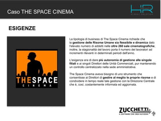 Caso THE SPACE CINEMA
La tipologia di business di The Space Cinema richiede che
la gestione delle Risorse Umane sia flessibile e dinamica dato
l'elevato numero di addetti nelle oltre 260 sale cinematografiche;
inoltre, la stagionalità del lavoro porta il numero dei lavoratori ad
incrementi rilevanti in determinati periodi dell'anno.
L'esigenza era di dare più autonomia di gestione alle singole
filiali e ai singoli Direttori delle Unità Commerciali, pur mantenendo
un controllo centralizzato nella sede amministrativa.
The Space Cinema aveva bisogno di uno strumento che
consentisse ai Direttori di gestire al meglio le proprie risorse e di
condividere in tempo reale tale gestione con la Direzione Centrale
che è, così, costantemente informata ed aggiornata.
ESIGENZE
 