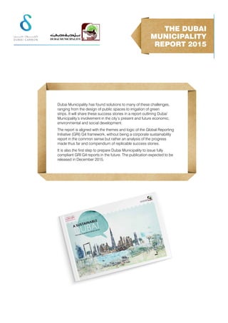 Dubai Municipality has found solutions to many of these challenges,
ranging from the design of public spaces to irrigation of green
strips. It will share these success stories in a report outlining Dubai’
Municipality’s involvement in the city’s present and future economic,
environmental and social development.
The report is aligned with the themes and logic of the Global Reporting
Initiative (GRI) G4 framework, without being a corporate sustainability
report in the common sense but rather an analysis of the progress
made thus far and compendium of replicable success stories.
It is also the ﬁrst step to prepare Dubai Municipality to issue fully
compliant GRI G4 reports in the future. The publication expected to be
released in December 2015.
THE DUBAI
MUNICIPALITY
REPORT 2015
 