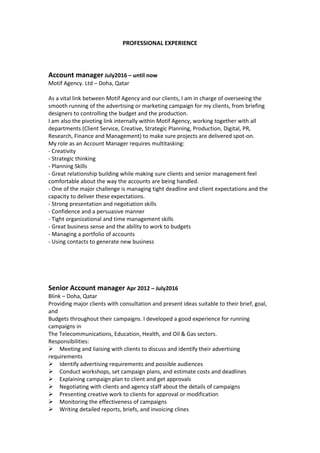 PROFESSIONAL EXPERIENCE
Account manager July2016 – until now
Motif Agency. Ltd – Doha, Qatar
As a vital link between Motif Agency and our clients, I am in charge of overseeing the
smooth running of the advertising or marketing campaign for my clients, from briefing
designers to controlling the budget and the production.
I am also the pivoting link internally within Motif Agency, working together with all
departments (Client Service, Creative, Strategic Planning, Production, Digital, PR,
Research, Finance and Management) to make sure projects are delivered spot-on.
My role as an Account Manager requires multitasking:
- Creativity
- Strategic thinking
- Planning Skills
- Great relationship building while making sure clients and senior management feel
comfortable about the way the accounts are being handled.
- One of the major challenge is managing tight deadline and client expectations and the
capacity to deliver these expectations.
- Strong presentation and negotiation skills
- Confidence and a persuasive manner
- Tight organizational and time management skills
- Great business sense and the ability to work to budgets
- Managing a portfolio of accounts
- Using contacts to generate new business
Senior Account manager Apr 2012 – July2016
Blink – Doha, Qatar
Providing major clients with consultation and present ideas suitable to their brief, goal,
and
Budgets throughout their campaigns. I developed a good experience for running
campaigns in
The Telecommunications, Education, Health, and Oil & Gas sectors.
Responsibilities:
Meeting and liaising with clients to discuss and identify their advertising
requirements
Identify advertising requirements and possible audiences
Conduct workshops, set campaign plans, and estimate costs and deadlines
Explaining campaign plan to client and get approvals
Negotiating with clients and agency staff about the details of campaigns
Presenting creative work to clients for approval or modification
Monitoring the effectiveness of campaigns
Writing detailed reports, briefs, and invoicing clines
 