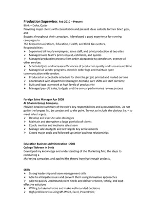 Production Supervisor, Feb 2010 – Present
Blink – Doha, Qatar
Providing major clients with consultation and present ideas suitable to their brief, goal,
and
Budgets throughout their campaigns. I developed a good experience for running
campaigns in
The Telecommunications, Education, Health, and Oil & Gas sectors.
Responsibilities:
Supervised all hourly employees, sales staff, and print production at two sites
Managed sales team’s print request, estimates, and quotes
Managed production process from order acceptance to completion, oversee all
other services
Scheduled jobs and increase efficiencies of production quality and turn-around time
Managed all vendor programs, monitor order logs and maintain open
communication with vendors
Produced an acceptable schedule for client to get job printed and mailed on time
Coordinated with department managers to make sure shifts are staff correctly
Built and kept teamwork at high levels of productivity
Managed payroll, sales, budgets and the annual performance review process
Foreign Sales Manager Apr 2008
Al Ghanim Group Company.
Provide detailed summary of the role’s key responsibilities and accountabilities. Do not
go for the longest list, be concise and to the point. Try not to include the obvious i.e. – to
meet sales targets.
Develop and execute sales strategies
Maintain and strengthen a large portfolio of clients
Coach, mentor and motivate sales team
Manage sales budgets and set targets Key achievements
Closed major deals and followed up senior business relationships
Education Business Administration –2001
College Tishreen in Syria
Developed my knowledge and understanding of the Marketing Mix, the steps to
conducting a
Marketing campaign, and applied the theory learning through projects.
Skills
Strong leadership and team management skills
Able to anticipate issues and prevent them using innovative approaches
Able to quickly understand client needs and deliver creative, timely, and cost-
effective solutions
Willing to take initiative and make well-rounded decisions
High proficiency in using MS Word, Excel, PowerPoint,
 