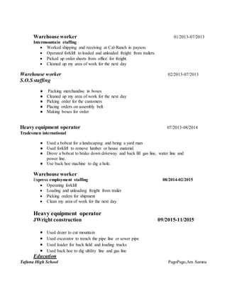 Warehouse worker 01/2013-07/2013
Intermountain staffing
 Worked shipping and receiving at Cal-Ranch in payson.
 Operated forklift to loaded and unloaded freight from trailers.
 Picked up order sheets from office for freight.
 Cleaned up my area of work for the next day
Warehouse worker 02/2013-07/2013
S.O.S staffing
● Packing merchandise in boxes
● Cleaned up my area of work for the next day
● Picking order for the customers
● Placing orders on assembly belt
● Making boxes for order
Heavy equipment operator 07/2013-08/2014
Tradesmen international
● Used a bobcat for a landscaping and being a yard man
● Used forklift to remove lumber or house material.
● Drove a bobcat to brake down driveway and back fill gas line, water line and
power line.
● Use back hoe machine to dig a hole.
Warehouse worker
Express employment staffing 08/2014-02/2015
 Operating forklift
 Loading and unloading freight from trailer
 Picking orders for shipment
 Clean my area of work for the next day
Heavy equipment operator
JWright construction 09/2015-11/2015
 Used dozer to cut mountain
 Used excavator to trench the pipe line or sewer pipe
 Used loader for back field and loading trucks
 Used back hoe to dig ultility line and gas line
Education
Tafuna High School PagoPago,Am Samoa
 