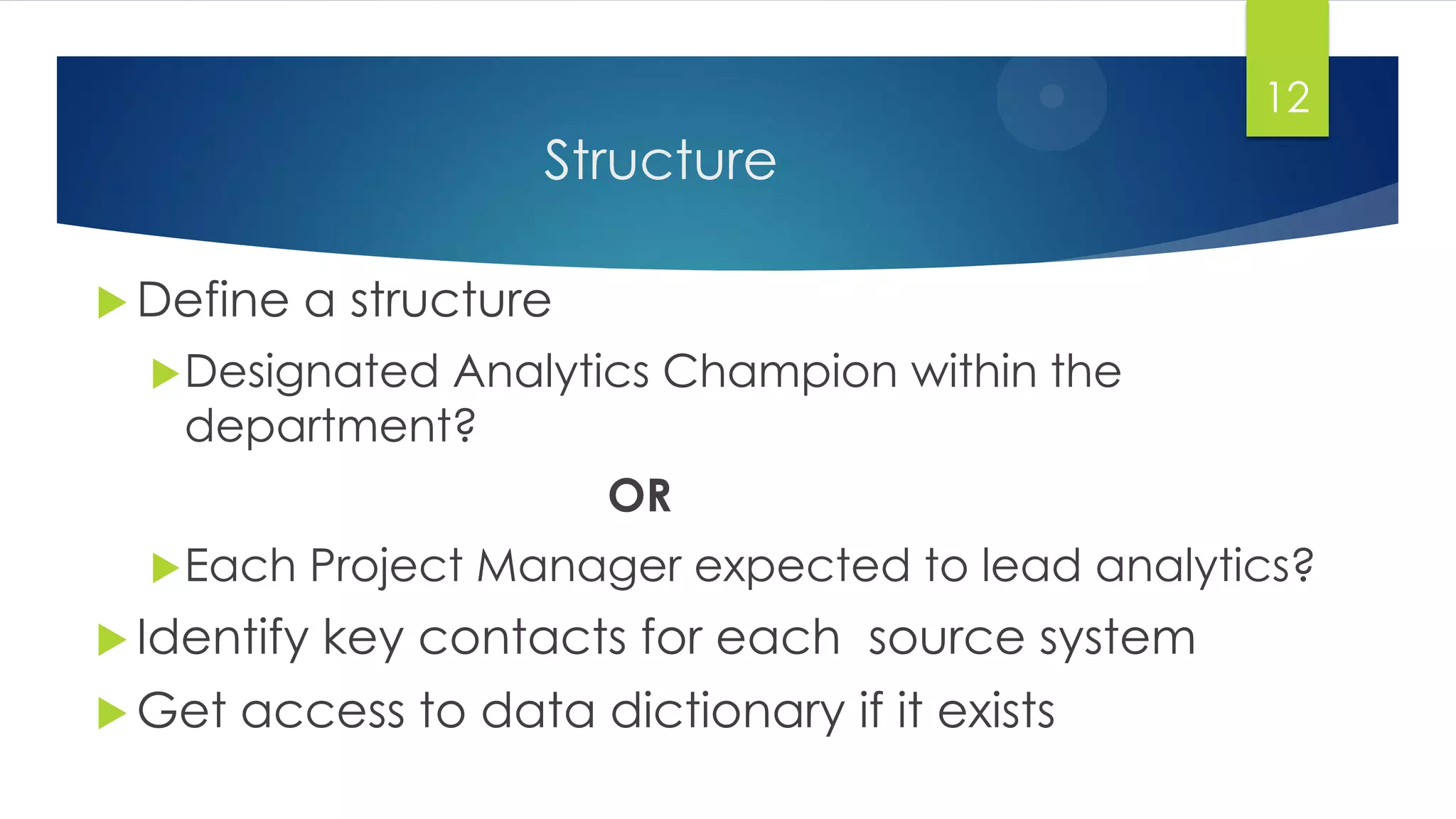 Structure
 Define a structure
Designated Analytics Champion within the
department?
OR
Each Project Manager expected to lead analytics?
 Identify key contacts for each source system
 Get access to data dictionary if it exists
12
 