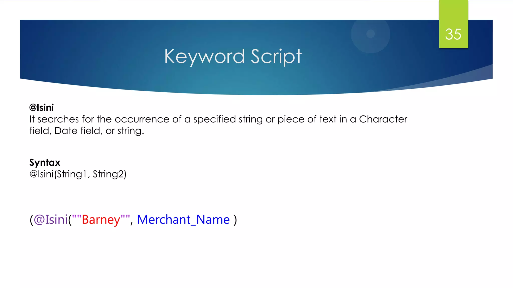Keyword Script
35
(@Isini(""Barney"", Merchant_Name )
@Isini
It searches for the occurrence of a specified string or piece of text in a Character
field, Date field, or string.
Syntax
@Isini(String1, String2)
 