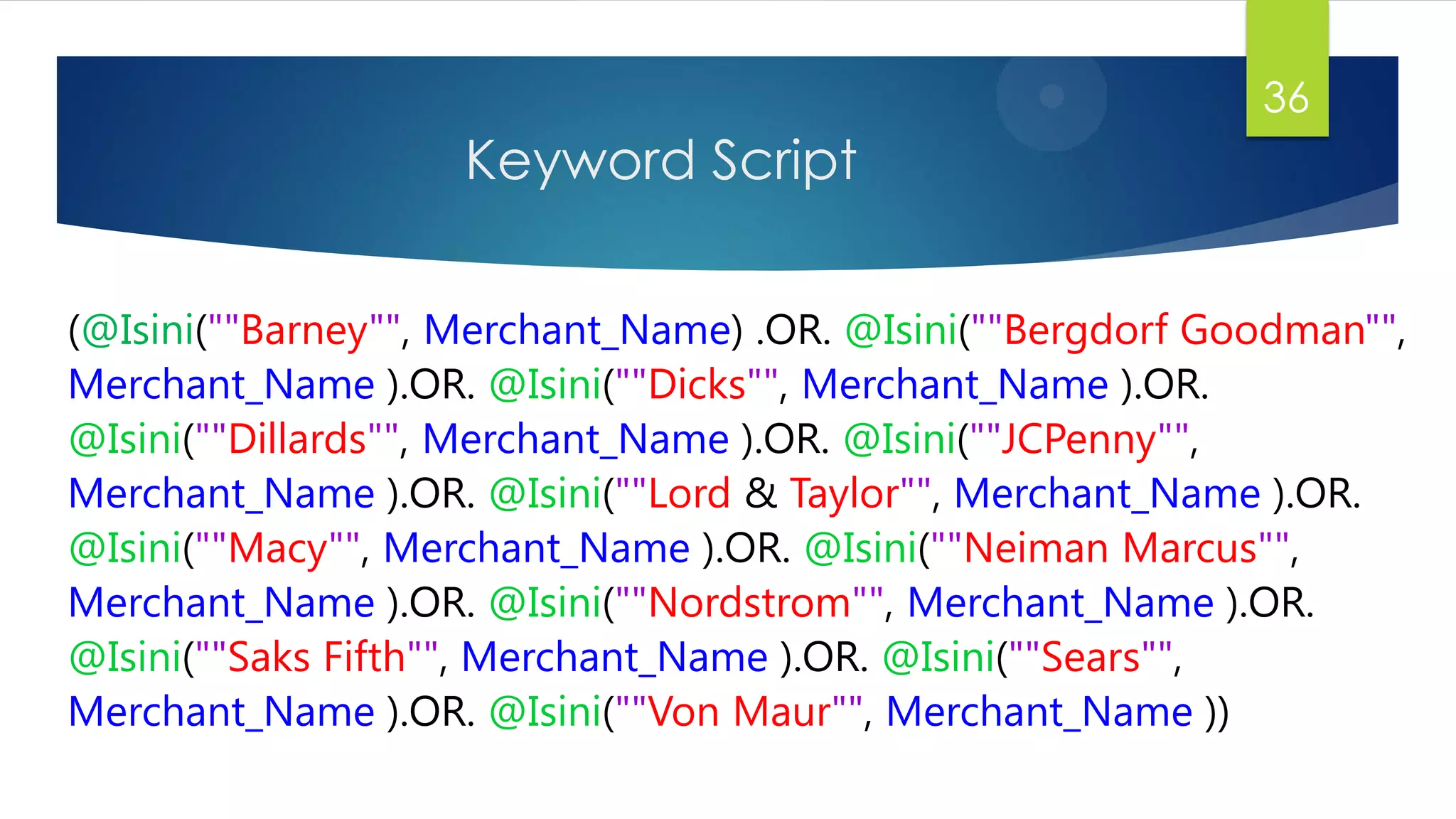 Keyword Script
36
(@Isini(""Barney"", Merchant_Name) .OR. @Isini(""Bergdorf Goodman"",
Merchant_Name ).OR. @Isini(""Dicks"", Merchant_Name ).OR.
@Isini(""Dillards"", Merchant_Name ).OR. @Isini(""JCPenny"",
Merchant_Name ).OR. @Isini(""Lord & Taylor"", Merchant_Name ).OR.
@Isini(""Macy"", Merchant_Name ).OR. @Isini(""Neiman Marcus"",
Merchant_Name ).OR. @Isini(""Nordstrom"", Merchant_Name ).OR.
@Isini(""Saks Fifth"", Merchant_Name ).OR. @Isini(""Sears"",
Merchant_Name ).OR. @Isini(""Von Maur"", Merchant_Name ))
 